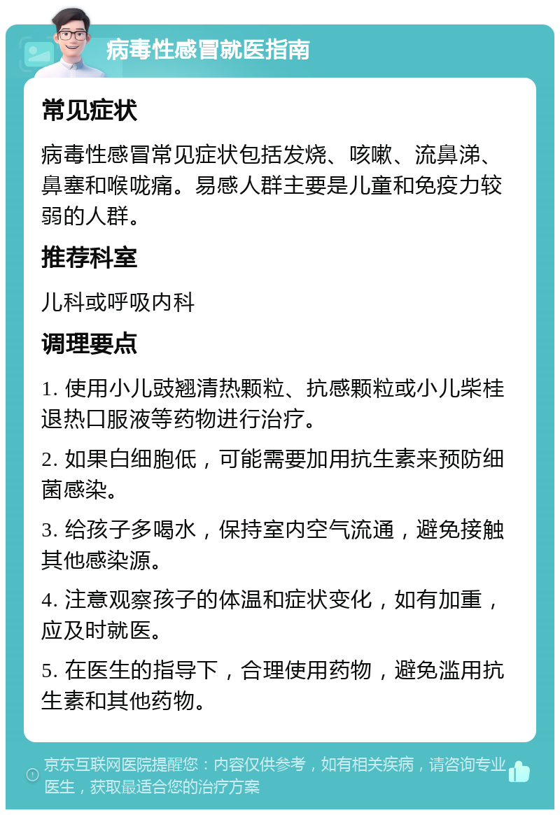 病毒性感冒就医指南 常见症状 病毒性感冒常见症状包括发烧、咳嗽、流鼻涕、鼻塞和喉咙痛。易感人群主要是儿童和免疫力较弱的人群。 推荐科室 儿科或呼吸内科 调理要点 1. 使用小儿豉翘清热颗粒、抗感颗粒或小儿柴桂退热口服液等药物进行治疗。 2. 如果白细胞低，可能需要加用抗生素来预防细菌感染。 3. 给孩子多喝水，保持室内空气流通，避免接触其他感染源。 4. 注意观察孩子的体温和症状变化，如有加重，应及时就医。 5. 在医生的指导下，合理使用药物，避免滥用抗生素和其他药物。