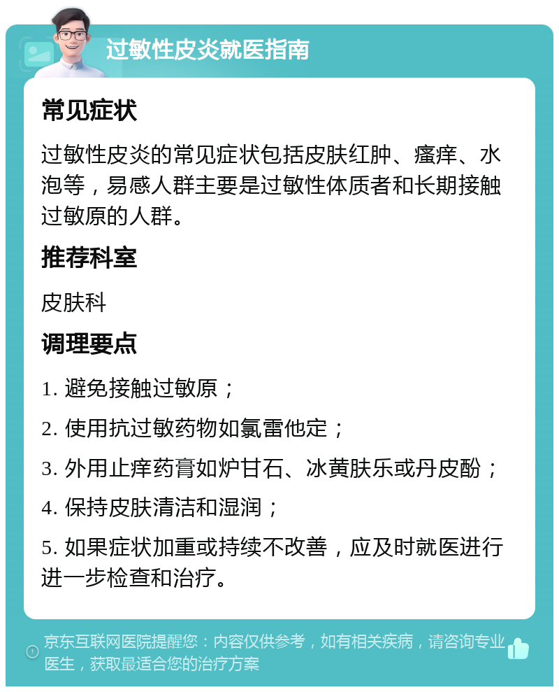 过敏性皮炎就医指南 常见症状 过敏性皮炎的常见症状包括皮肤红肿、瘙痒、水泡等，易感人群主要是过敏性体质者和长期接触过敏原的人群。 推荐科室 皮肤科 调理要点 1. 避免接触过敏原； 2. 使用抗过敏药物如氯雷他定； 3. 外用止痒药膏如炉甘石、冰黄肤乐或丹皮酚； 4. 保持皮肤清洁和湿润； 5. 如果症状加重或持续不改善，应及时就医进行进一步检查和治疗。