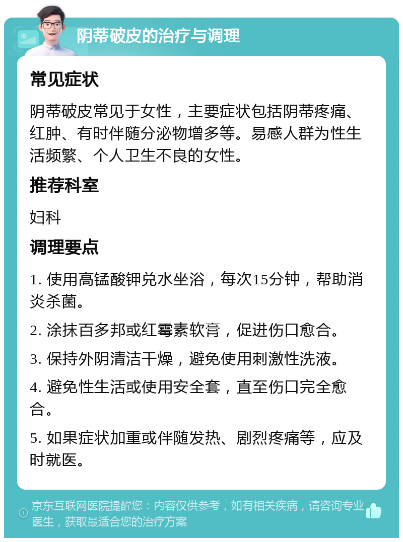 阴蒂破皮的治疗与调理 常见症状 阴蒂破皮常见于女性，主要症状包括阴蒂疼痛、红肿、有时伴随分泌物增多等。易感人群为性生活频繁、个人卫生不良的女性。 推荐科室 妇科 调理要点 1. 使用高锰酸钾兑水坐浴，每次15分钟，帮助消炎杀菌。 2. 涂抹百多邦或红霉素软膏，促进伤口愈合。 3. 保持外阴清洁干燥，避免使用刺激性洗液。 4. 避免性生活或使用安全套，直至伤口完全愈合。 5. 如果症状加重或伴随发热、剧烈疼痛等，应及时就医。