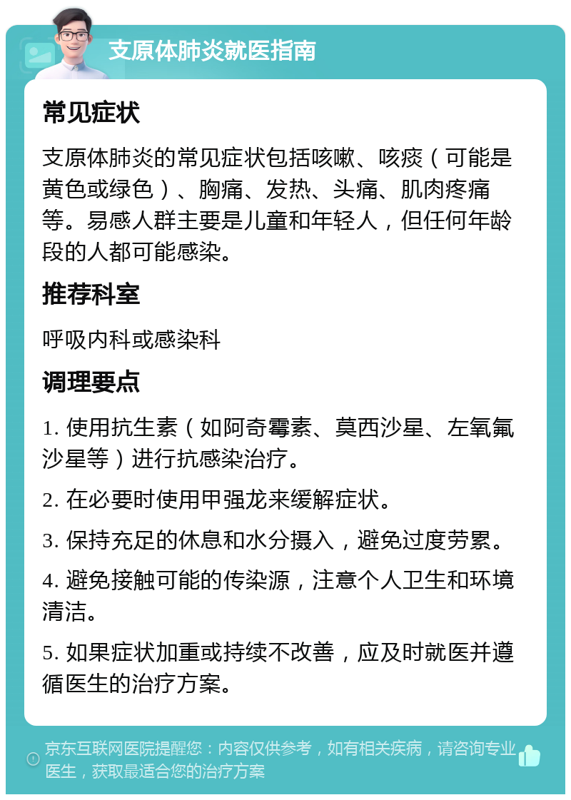 支原体肺炎就医指南 常见症状 支原体肺炎的常见症状包括咳嗽、咳痰（可能是黄色或绿色）、胸痛、发热、头痛、肌肉疼痛等。易感人群主要是儿童和年轻人，但任何年龄段的人都可能感染。 推荐科室 呼吸内科或感染科 调理要点 1. 使用抗生素（如阿奇霉素、莫西沙星、左氧氟沙星等）进行抗感染治疗。 2. 在必要时使用甲强龙来缓解症状。 3. 保持充足的休息和水分摄入，避免过度劳累。 4. 避免接触可能的传染源，注意个人卫生和环境清洁。 5. 如果症状加重或持续不改善，应及时就医并遵循医生的治疗方案。