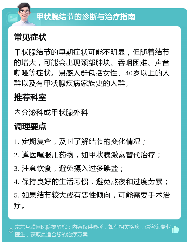 甲状腺结节的诊断与治疗指南 常见症状 甲状腺结节的早期症状可能不明显，但随着结节的增大，可能会出现颈部肿块、吞咽困难、声音嘶哑等症状。易感人群包括女性、40岁以上的人群以及有甲状腺疾病家族史的人群。 推荐科室 内分泌科或甲状腺外科 调理要点 1. 定期复查，及时了解结节的变化情况； 2. 遵医嘱服用药物，如甲状腺激素替代治疗； 3. 注意饮食，避免摄入过多碘盐； 4. 保持良好的生活习惯，避免熬夜和过度劳累； 5. 如果结节较大或有恶性倾向，可能需要手术治疗。