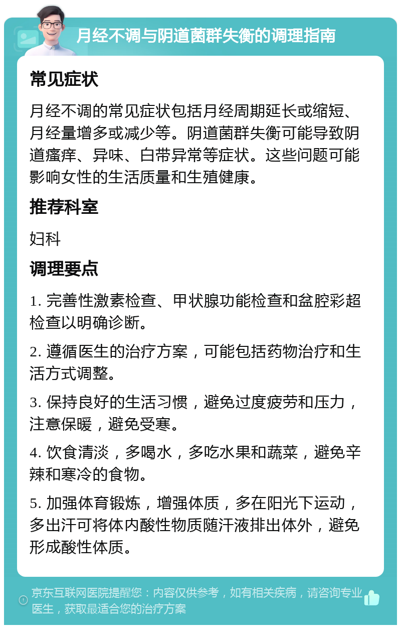 月经不调与阴道菌群失衡的调理指南 常见症状 月经不调的常见症状包括月经周期延长或缩短、月经量增多或减少等。阴道菌群失衡可能导致阴道瘙痒、异味、白带异常等症状。这些问题可能影响女性的生活质量和生殖健康。 推荐科室 妇科 调理要点 1. 完善性激素检查、甲状腺功能检查和盆腔彩超检查以明确诊断。 2. 遵循医生的治疗方案，可能包括药物治疗和生活方式调整。 3. 保持良好的生活习惯，避免过度疲劳和压力，注意保暖，避免受寒。 4. 饮食清淡，多喝水，多吃水果和蔬菜，避免辛辣和寒冷的食物。 5. 加强体育锻炼，增强体质，多在阳光下运动，多出汗可将体内酸性物质随汗液排出体外，避免形成酸性体质。