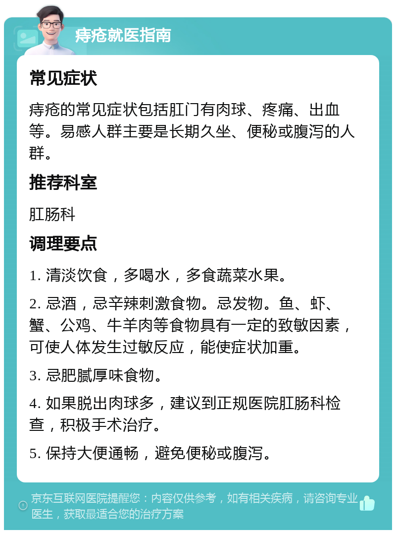 痔疮就医指南 常见症状 痔疮的常见症状包括肛门有肉球、疼痛、出血等。易感人群主要是长期久坐、便秘或腹泻的人群。 推荐科室 肛肠科 调理要点 1. 清淡饮食，多喝水，多食蔬菜水果。 2. 忌酒，忌辛辣刺激食物。忌发物。鱼、虾、蟹、公鸡、牛羊肉等食物具有一定的致敏因素，可使人体发生过敏反应，能使症状加重。 3. 忌肥腻厚味食物。 4. 如果脱出肉球多，建议到正规医院肛肠科检查，积极手术治疗。 5. 保持大便通畅，避免便秘或腹泻。