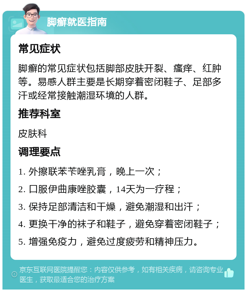 脚癣就医指南 常见症状 脚癣的常见症状包括脚部皮肤开裂、瘙痒、红肿等。易感人群主要是长期穿着密闭鞋子、足部多汗或经常接触潮湿环境的人群。 推荐科室 皮肤科 调理要点 1. 外擦联苯苄唑乳膏，晚上一次； 2. 口服伊曲康唑胶囊，14天为一疗程； 3. 保持足部清洁和干燥，避免潮湿和出汗； 4. 更换干净的袜子和鞋子，避免穿着密闭鞋子； 5. 增强免疫力，避免过度疲劳和精神压力。