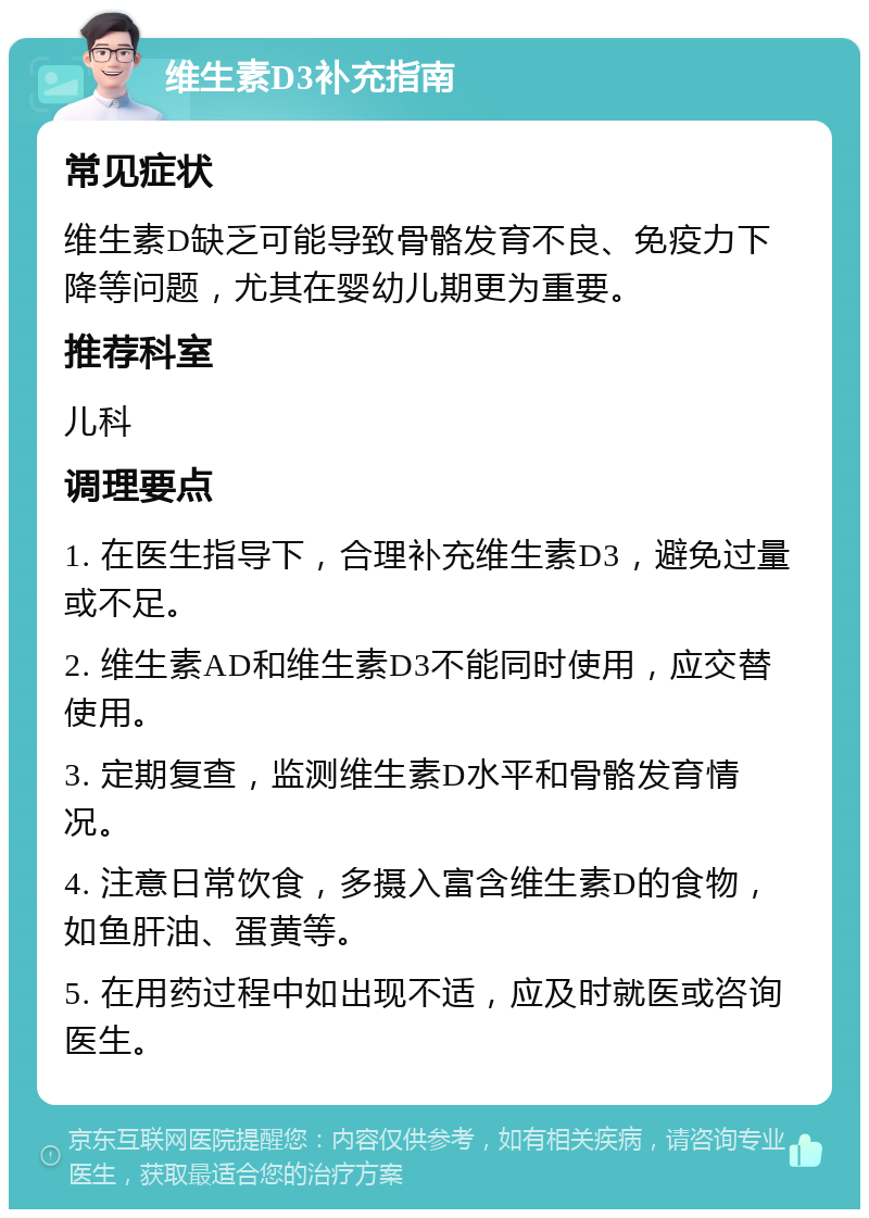 维生素D3补充指南 常见症状 维生素D缺乏可能导致骨骼发育不良、免疫力下降等问题，尤其在婴幼儿期更为重要。 推荐科室 儿科 调理要点 1. 在医生指导下，合理补充维生素D3，避免过量或不足。 2. 维生素AD和维生素D3不能同时使用，应交替使用。 3. 定期复查，监测维生素D水平和骨骼发育情况。 4. 注意日常饮食，多摄入富含维生素D的食物，如鱼肝油、蛋黄等。 5. 在用药过程中如出现不适，应及时就医或咨询医生。