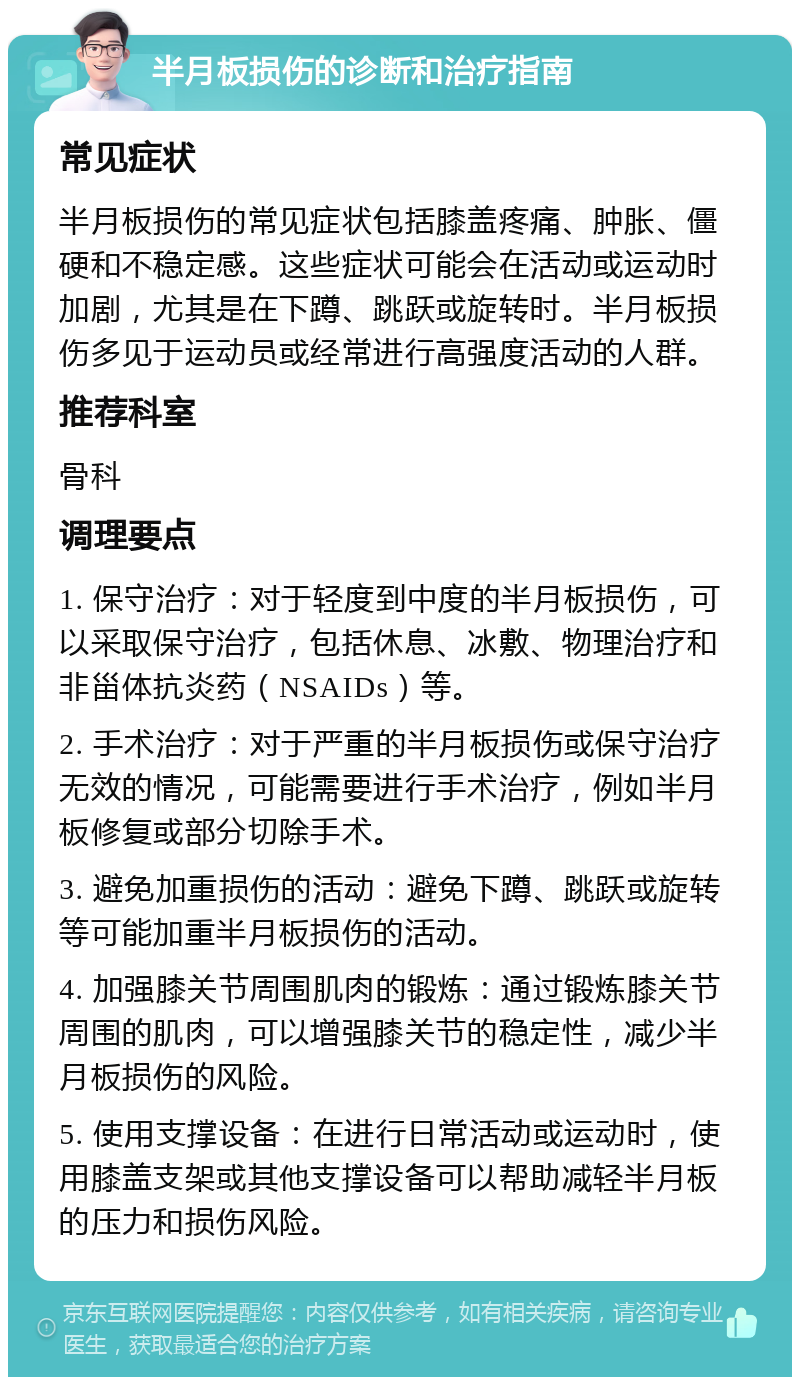 半月板损伤的诊断和治疗指南 常见症状 半月板损伤的常见症状包括膝盖疼痛、肿胀、僵硬和不稳定感。这些症状可能会在活动或运动时加剧，尤其是在下蹲、跳跃或旋转时。半月板损伤多见于运动员或经常进行高强度活动的人群。 推荐科室 骨科 调理要点 1. 保守治疗：对于轻度到中度的半月板损伤，可以采取保守治疗，包括休息、冰敷、物理治疗和非甾体抗炎药（NSAIDs）等。 2. 手术治疗：对于严重的半月板损伤或保守治疗无效的情况，可能需要进行手术治疗，例如半月板修复或部分切除手术。 3. 避免加重损伤的活动：避免下蹲、跳跃或旋转等可能加重半月板损伤的活动。 4. 加强膝关节周围肌肉的锻炼：通过锻炼膝关节周围的肌肉，可以增强膝关节的稳定性，减少半月板损伤的风险。 5. 使用支撑设备：在进行日常活动或运动时，使用膝盖支架或其他支撑设备可以帮助减轻半月板的压力和损伤风险。