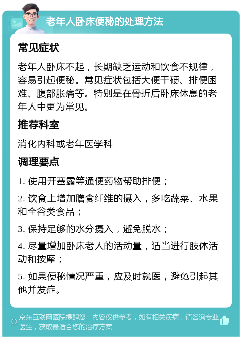 老年人卧床便秘的处理方法 常见症状 老年人卧床不起，长期缺乏运动和饮食不规律，容易引起便秘。常见症状包括大便干硬、排便困难、腹部胀痛等。特别是在骨折后卧床休息的老年人中更为常见。 推荐科室 消化内科或老年医学科 调理要点 1. 使用开塞露等通便药物帮助排便； 2. 饮食上增加膳食纤维的摄入，多吃蔬菜、水果和全谷类食品； 3. 保持足够的水分摄入，避免脱水； 4. 尽量增加卧床老人的活动量，适当进行肢体活动和按摩； 5. 如果便秘情况严重，应及时就医，避免引起其他并发症。