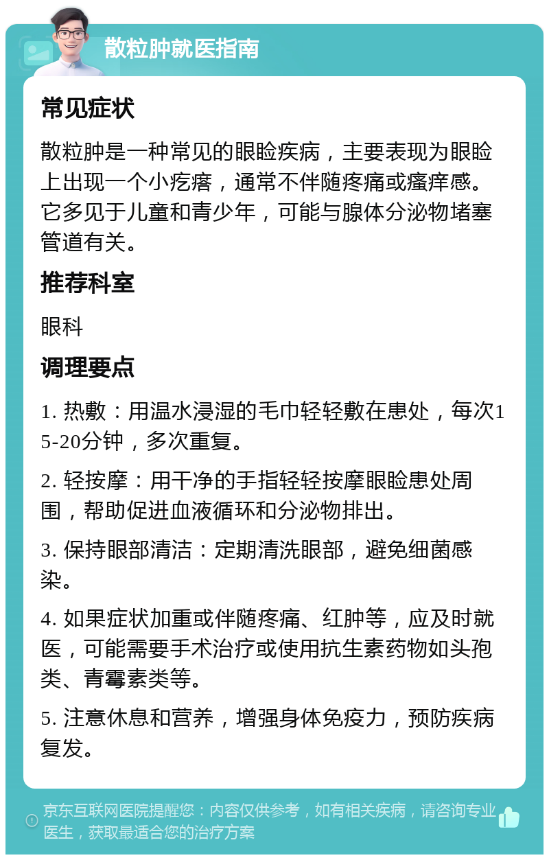 散粒肿就医指南 常见症状 散粒肿是一种常见的眼睑疾病，主要表现为眼睑上出现一个小疙瘩，通常不伴随疼痛或瘙痒感。它多见于儿童和青少年，可能与腺体分泌物堵塞管道有关。 推荐科室 眼科 调理要点 1. 热敷：用温水浸湿的毛巾轻轻敷在患处，每次15-20分钟，多次重复。 2. 轻按摩：用干净的手指轻轻按摩眼睑患处周围，帮助促进血液循环和分泌物排出。 3. 保持眼部清洁：定期清洗眼部，避免细菌感染。 4. 如果症状加重或伴随疼痛、红肿等，应及时就医，可能需要手术治疗或使用抗生素药物如头孢类、青霉素类等。 5. 注意休息和营养，增强身体免疫力，预防疾病复发。