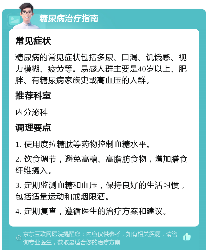 糖尿病治疗指南 常见症状 糖尿病的常见症状包括多尿、口渴、饥饿感、视力模糊、疲劳等。易感人群主要是40岁以上、肥胖、有糖尿病家族史或高血压的人群。 推荐科室 内分泌科 调理要点 1. 使用度拉糖肽等药物控制血糖水平。 2. 饮食调节，避免高糖、高脂肪食物，增加膳食纤维摄入。 3. 定期监测血糖和血压，保持良好的生活习惯，包括适量运动和戒烟限酒。 4. 定期复查，遵循医生的治疗方案和建议。