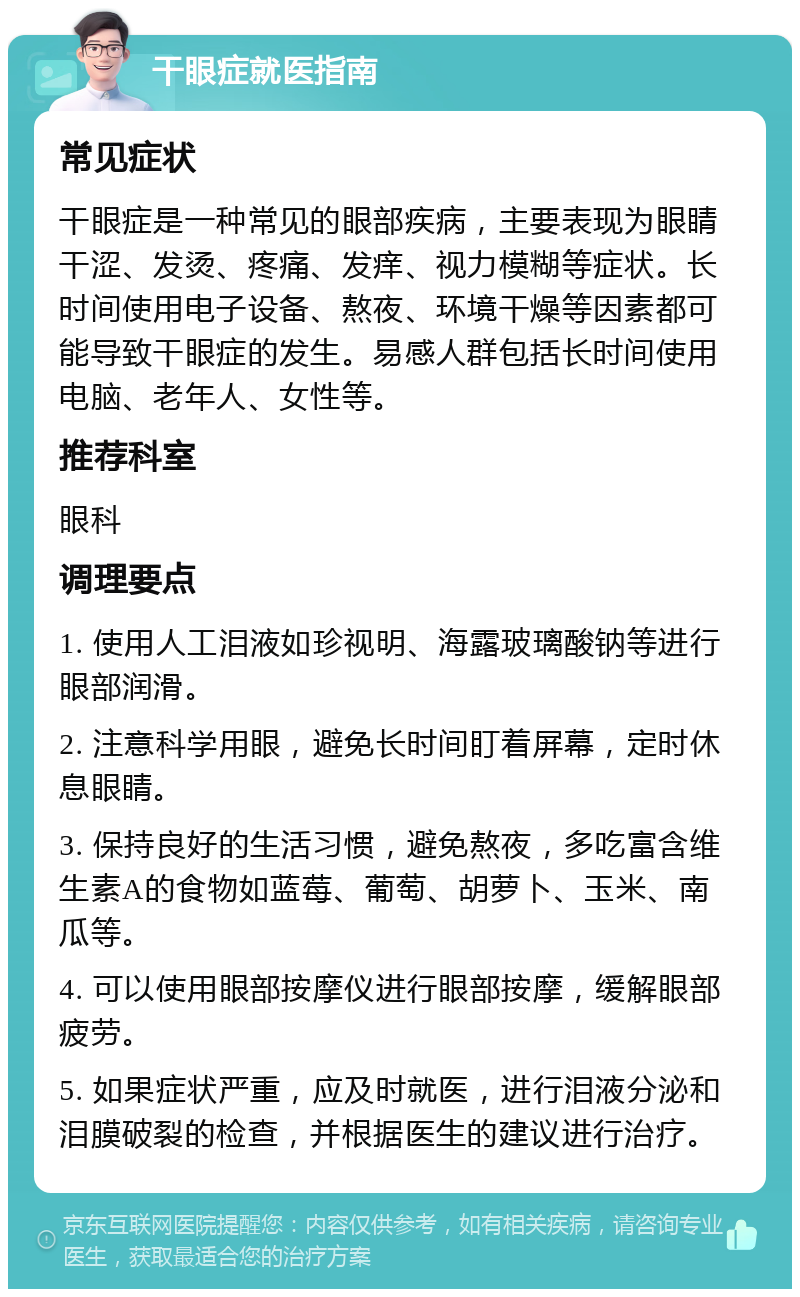 干眼症就医指南 常见症状 干眼症是一种常见的眼部疾病，主要表现为眼睛干涩、发烫、疼痛、发痒、视力模糊等症状。长时间使用电子设备、熬夜、环境干燥等因素都可能导致干眼症的发生。易感人群包括长时间使用电脑、老年人、女性等。 推荐科室 眼科 调理要点 1. 使用人工泪液如珍视明、海露玻璃酸钠等进行眼部润滑。 2. 注意科学用眼，避免长时间盯着屏幕，定时休息眼睛。 3. 保持良好的生活习惯，避免熬夜，多吃富含维生素A的食物如蓝莓、葡萄、胡萝卜、玉米、南瓜等。 4. 可以使用眼部按摩仪进行眼部按摩，缓解眼部疲劳。 5. 如果症状严重，应及时就医，进行泪液分泌和泪膜破裂的检查，并根据医生的建议进行治疗。