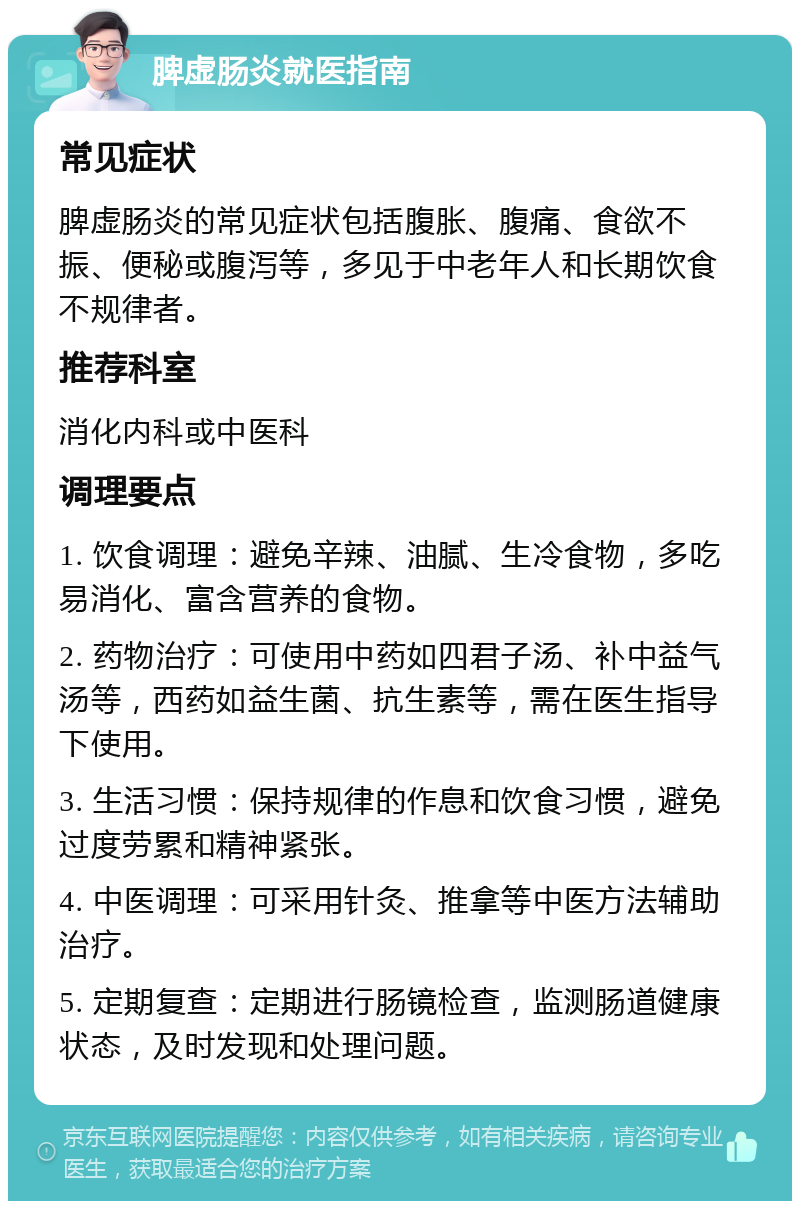 脾虚肠炎就医指南 常见症状 脾虚肠炎的常见症状包括腹胀、腹痛、食欲不振、便秘或腹泻等，多见于中老年人和长期饮食不规律者。 推荐科室 消化内科或中医科 调理要点 1. 饮食调理：避免辛辣、油腻、生冷食物，多吃易消化、富含营养的食物。 2. 药物治疗：可使用中药如四君子汤、补中益气汤等，西药如益生菌、抗生素等，需在医生指导下使用。 3. 生活习惯：保持规律的作息和饮食习惯，避免过度劳累和精神紧张。 4. 中医调理：可采用针灸、推拿等中医方法辅助治疗。 5. 定期复查：定期进行肠镜检查，监测肠道健康状态，及时发现和处理问题。