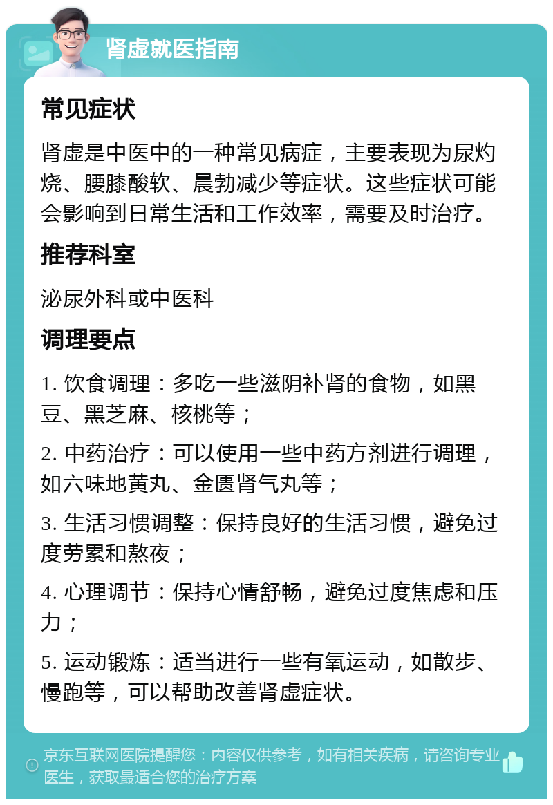 肾虚就医指南 常见症状 肾虚是中医中的一种常见病症，主要表现为尿灼烧、腰膝酸软、晨勃减少等症状。这些症状可能会影响到日常生活和工作效率，需要及时治疗。 推荐科室 泌尿外科或中医科 调理要点 1. 饮食调理：多吃一些滋阴补肾的食物，如黑豆、黑芝麻、核桃等； 2. 中药治疗：可以使用一些中药方剂进行调理，如六味地黄丸、金匮肾气丸等； 3. 生活习惯调整：保持良好的生活习惯，避免过度劳累和熬夜； 4. 心理调节：保持心情舒畅，避免过度焦虑和压力； 5. 运动锻炼：适当进行一些有氧运动，如散步、慢跑等，可以帮助改善肾虚症状。