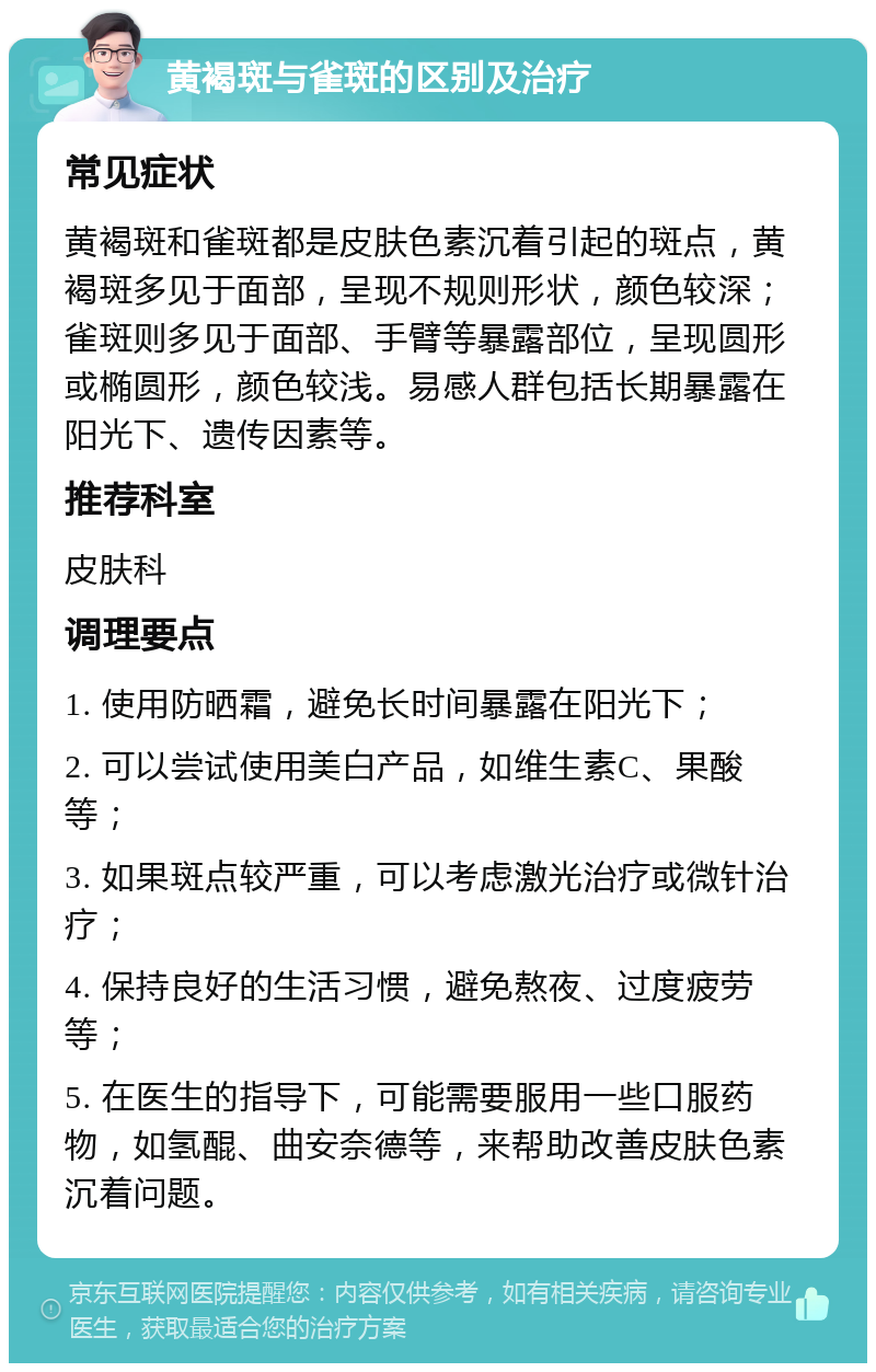 黄褐斑与雀斑的区别及治疗 常见症状 黄褐斑和雀斑都是皮肤色素沉着引起的斑点，黄褐斑多见于面部，呈现不规则形状，颜色较深；雀斑则多见于面部、手臂等暴露部位，呈现圆形或椭圆形，颜色较浅。易感人群包括长期暴露在阳光下、遗传因素等。 推荐科室 皮肤科 调理要点 1. 使用防晒霜，避免长时间暴露在阳光下； 2. 可以尝试使用美白产品，如维生素C、果酸等； 3. 如果斑点较严重，可以考虑激光治疗或微针治疗； 4. 保持良好的生活习惯，避免熬夜、过度疲劳等； 5. 在医生的指导下，可能需要服用一些口服药物，如氢醌、曲安奈德等，来帮助改善皮肤色素沉着问题。