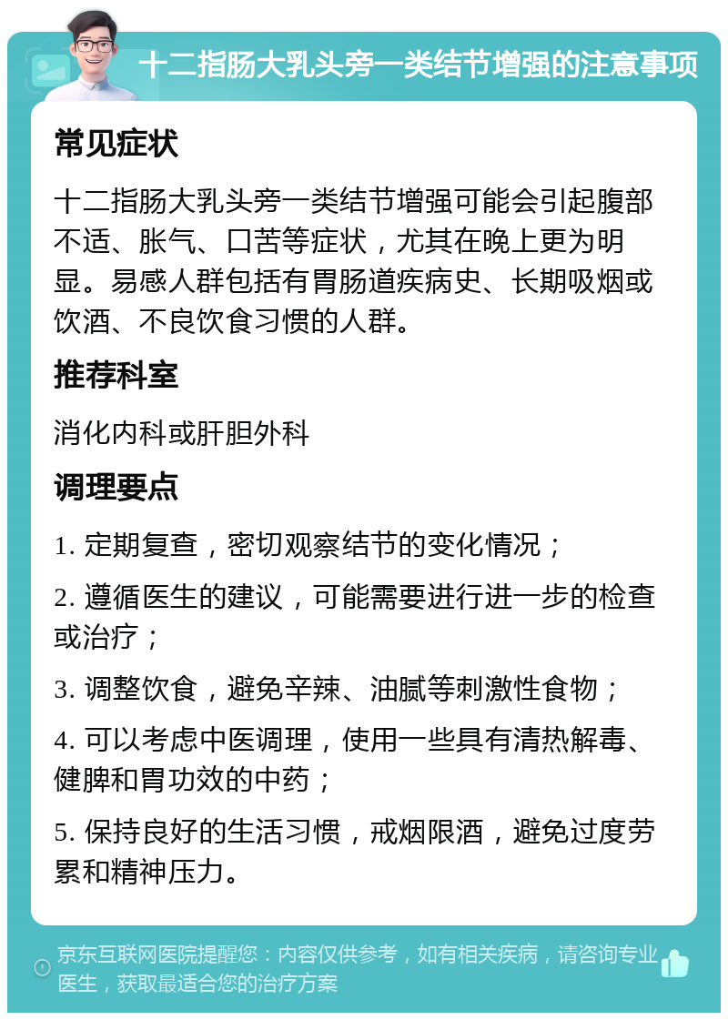 十二指肠大乳头旁一类结节增强的注意事项 常见症状 十二指肠大乳头旁一类结节增强可能会引起腹部不适、胀气、口苦等症状，尤其在晚上更为明显。易感人群包括有胃肠道疾病史、长期吸烟或饮酒、不良饮食习惯的人群。 推荐科室 消化内科或肝胆外科 调理要点 1. 定期复查，密切观察结节的变化情况； 2. 遵循医生的建议，可能需要进行进一步的检查或治疗； 3. 调整饮食，避免辛辣、油腻等刺激性食物； 4. 可以考虑中医调理，使用一些具有清热解毒、健脾和胃功效的中药； 5. 保持良好的生活习惯，戒烟限酒，避免过度劳累和精神压力。