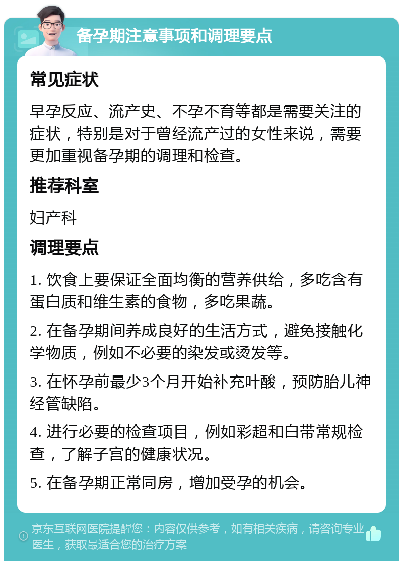 备孕期注意事项和调理要点 常见症状 早孕反应、流产史、不孕不育等都是需要关注的症状，特别是对于曾经流产过的女性来说，需要更加重视备孕期的调理和检查。 推荐科室 妇产科 调理要点 1. 饮食上要保证全面均衡的营养供给，多吃含有蛋白质和维生素的食物，多吃果蔬。 2. 在备孕期间养成良好的生活方式，避免接触化学物质，例如不必要的染发或烫发等。 3. 在怀孕前最少3个月开始补充叶酸，预防胎儿神经管缺陷。 4. 进行必要的检查项目，例如彩超和白带常规检查，了解子宫的健康状况。 5. 在备孕期正常同房，增加受孕的机会。