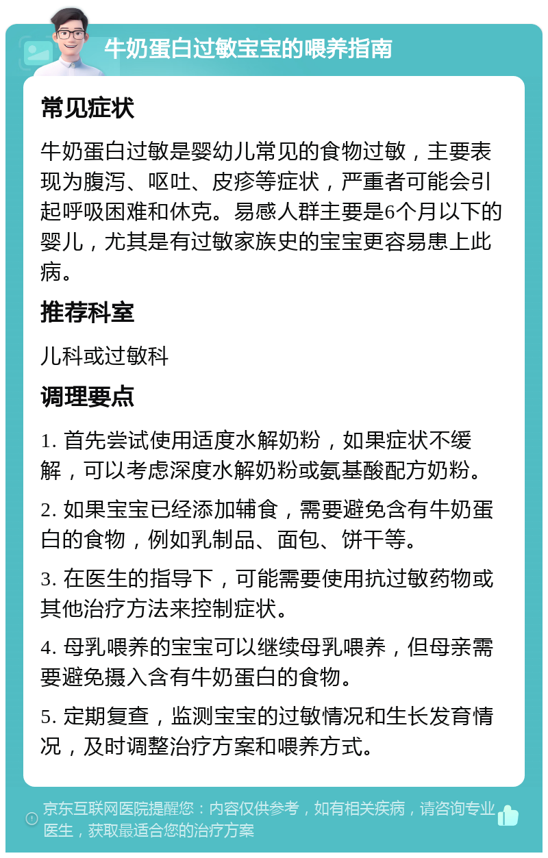 牛奶蛋白过敏宝宝的喂养指南 常见症状 牛奶蛋白过敏是婴幼儿常见的食物过敏，主要表现为腹泻、呕吐、皮疹等症状，严重者可能会引起呼吸困难和休克。易感人群主要是6个月以下的婴儿，尤其是有过敏家族史的宝宝更容易患上此病。 推荐科室 儿科或过敏科 调理要点 1. 首先尝试使用适度水解奶粉，如果症状不缓解，可以考虑深度水解奶粉或氨基酸配方奶粉。 2. 如果宝宝已经添加辅食，需要避免含有牛奶蛋白的食物，例如乳制品、面包、饼干等。 3. 在医生的指导下，可能需要使用抗过敏药物或其他治疗方法来控制症状。 4. 母乳喂养的宝宝可以继续母乳喂养，但母亲需要避免摄入含有牛奶蛋白的食物。 5. 定期复查，监测宝宝的过敏情况和生长发育情况，及时调整治疗方案和喂养方式。