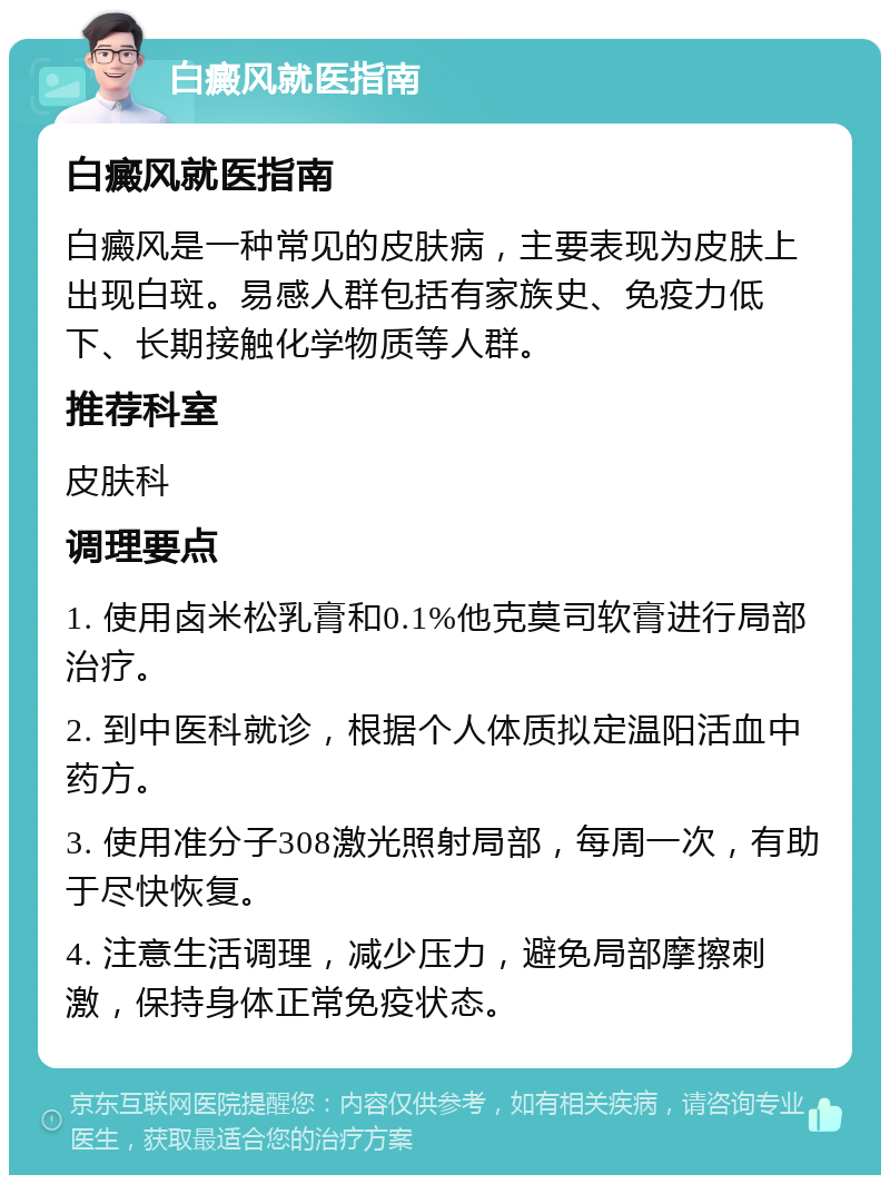 白癜风就医指南 白癜风就医指南 白癜风是一种常见的皮肤病，主要表现为皮肤上出现白斑。易感人群包括有家族史、免疫力低下、长期接触化学物质等人群。 推荐科室 皮肤科 调理要点 1. 使用卤米松乳膏和0.1%他克莫司软膏进行局部治疗。 2. 到中医科就诊，根据个人体质拟定温阳活血中药方。 3. 使用准分子308激光照射局部，每周一次，有助于尽快恢复。 4. 注意生活调理，减少压力，避免局部摩擦刺激，保持身体正常免疫状态。