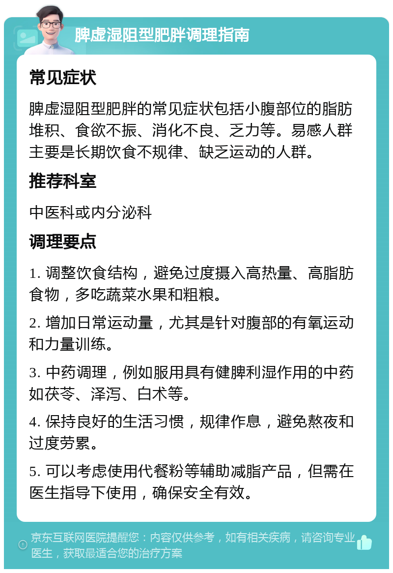 脾虚湿阻型肥胖调理指南 常见症状 脾虚湿阻型肥胖的常见症状包括小腹部位的脂肪堆积、食欲不振、消化不良、乏力等。易感人群主要是长期饮食不规律、缺乏运动的人群。 推荐科室 中医科或内分泌科 调理要点 1. 调整饮食结构，避免过度摄入高热量、高脂肪食物，多吃蔬菜水果和粗粮。 2. 增加日常运动量，尤其是针对腹部的有氧运动和力量训练。 3. 中药调理，例如服用具有健脾利湿作用的中药如茯苓、泽泻、白术等。 4. 保持良好的生活习惯，规律作息，避免熬夜和过度劳累。 5. 可以考虑使用代餐粉等辅助减脂产品，但需在医生指导下使用，确保安全有效。