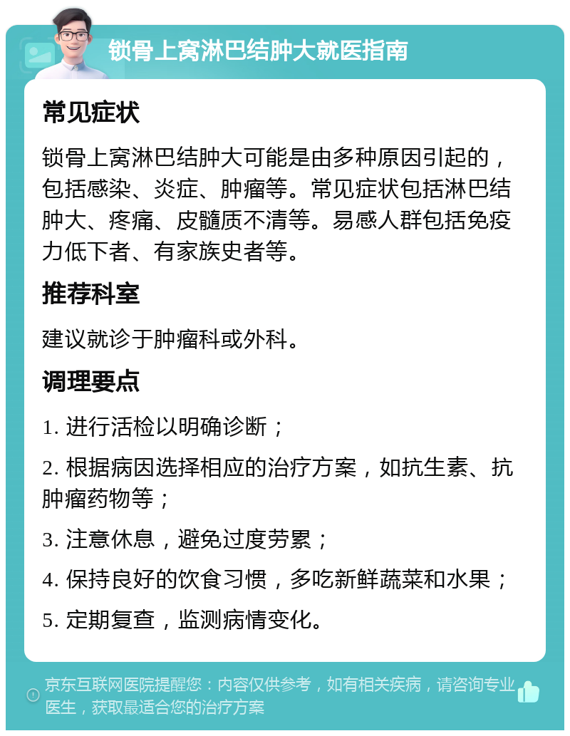 锁骨上窝淋巴结肿大就医指南 常见症状 锁骨上窝淋巴结肿大可能是由多种原因引起的，包括感染、炎症、肿瘤等。常见症状包括淋巴结肿大、疼痛、皮髓质不清等。易感人群包括免疫力低下者、有家族史者等。 推荐科室 建议就诊于肿瘤科或外科。 调理要点 1. 进行活检以明确诊断； 2. 根据病因选择相应的治疗方案，如抗生素、抗肿瘤药物等； 3. 注意休息，避免过度劳累； 4. 保持良好的饮食习惯，多吃新鲜蔬菜和水果； 5. 定期复查，监测病情变化。