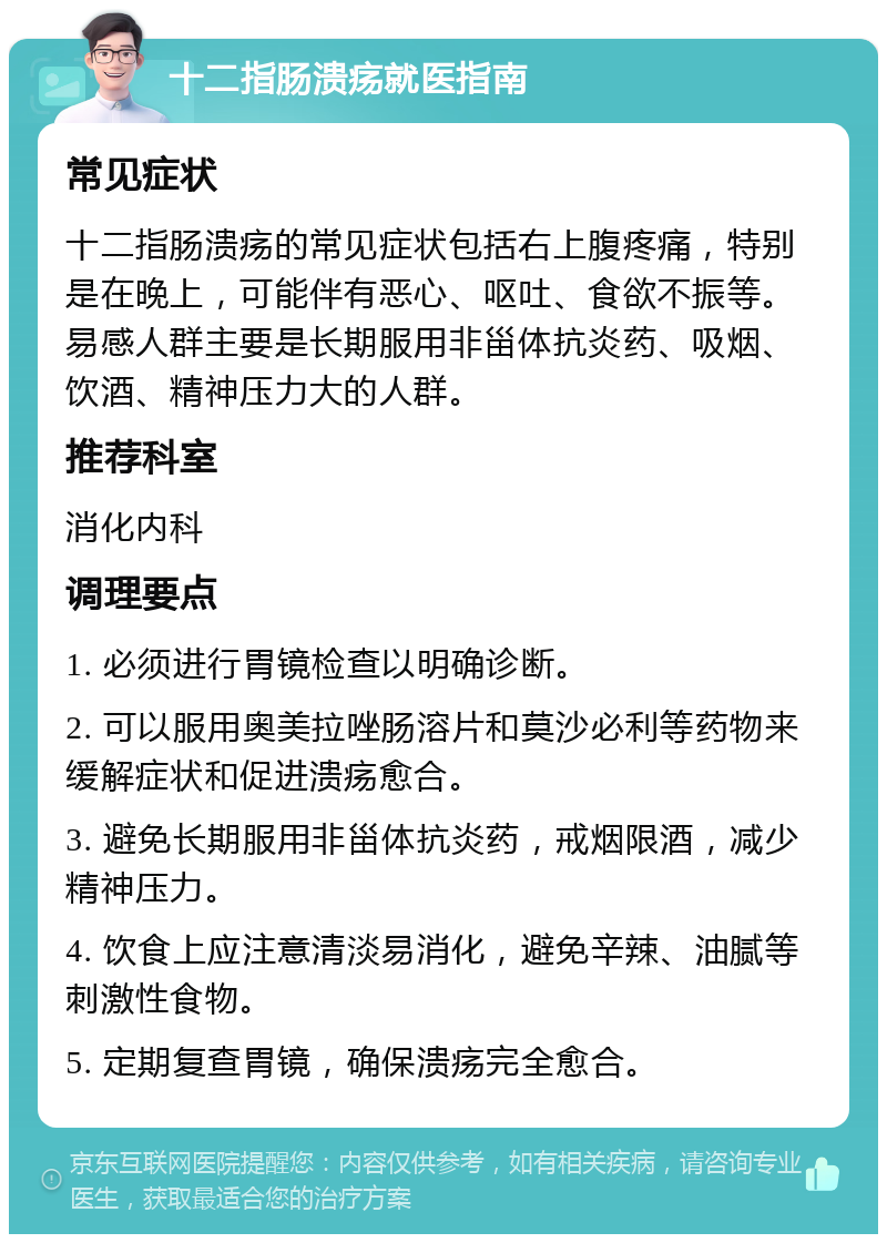 十二指肠溃疡就医指南 常见症状 十二指肠溃疡的常见症状包括右上腹疼痛，特别是在晚上，可能伴有恶心、呕吐、食欲不振等。易感人群主要是长期服用非甾体抗炎药、吸烟、饮酒、精神压力大的人群。 推荐科室 消化内科 调理要点 1. 必须进行胃镜检查以明确诊断。 2. 可以服用奥美拉唑肠溶片和莫沙必利等药物来缓解症状和促进溃疡愈合。 3. 避免长期服用非甾体抗炎药，戒烟限酒，减少精神压力。 4. 饮食上应注意清淡易消化，避免辛辣、油腻等刺激性食物。 5. 定期复查胃镜，确保溃疡完全愈合。