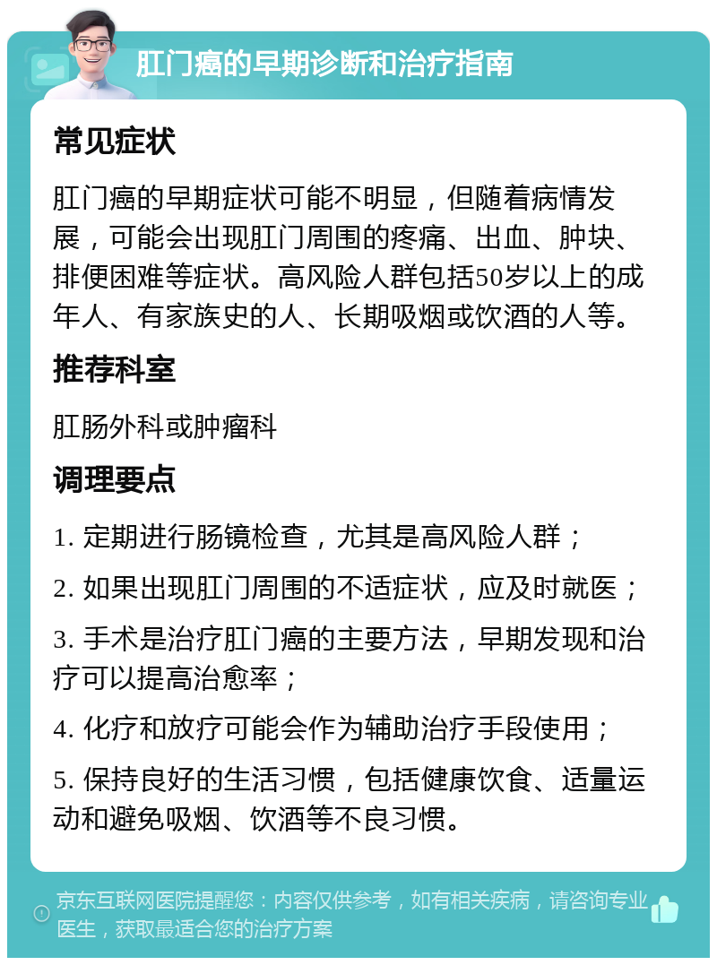 肛门癌的早期诊断和治疗指南 常见症状 肛门癌的早期症状可能不明显，但随着病情发展，可能会出现肛门周围的疼痛、出血、肿块、排便困难等症状。高风险人群包括50岁以上的成年人、有家族史的人、长期吸烟或饮酒的人等。 推荐科室 肛肠外科或肿瘤科 调理要点 1. 定期进行肠镜检查，尤其是高风险人群； 2. 如果出现肛门周围的不适症状，应及时就医； 3. 手术是治疗肛门癌的主要方法，早期发现和治疗可以提高治愈率； 4. 化疗和放疗可能会作为辅助治疗手段使用； 5. 保持良好的生活习惯，包括健康饮食、适量运动和避免吸烟、饮酒等不良习惯。