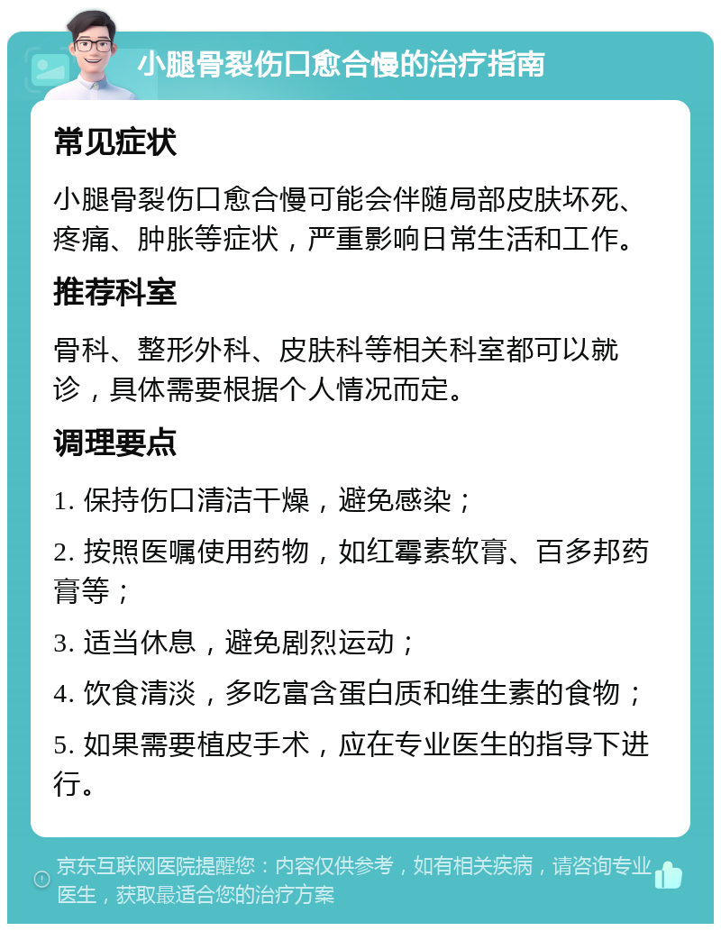 小腿骨裂伤口愈合慢的治疗指南 常见症状 小腿骨裂伤口愈合慢可能会伴随局部皮肤坏死、疼痛、肿胀等症状，严重影响日常生活和工作。 推荐科室 骨科、整形外科、皮肤科等相关科室都可以就诊，具体需要根据个人情况而定。 调理要点 1. 保持伤口清洁干燥，避免感染； 2. 按照医嘱使用药物，如红霉素软膏、百多邦药膏等； 3. 适当休息，避免剧烈运动； 4. 饮食清淡，多吃富含蛋白质和维生素的食物； 5. 如果需要植皮手术，应在专业医生的指导下进行。