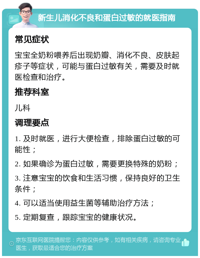 新生儿消化不良和蛋白过敏的就医指南 常见症状 宝宝全奶粉喂养后出现奶瓣、消化不良、皮肤起疹子等症状，可能与蛋白过敏有关，需要及时就医检查和治疗。 推荐科室 儿科 调理要点 1. 及时就医，进行大便检查，排除蛋白过敏的可能性； 2. 如果确诊为蛋白过敏，需要更换特殊的奶粉； 3. 注意宝宝的饮食和生活习惯，保持良好的卫生条件； 4. 可以适当使用益生菌等辅助治疗方法； 5. 定期复查，跟踪宝宝的健康状况。