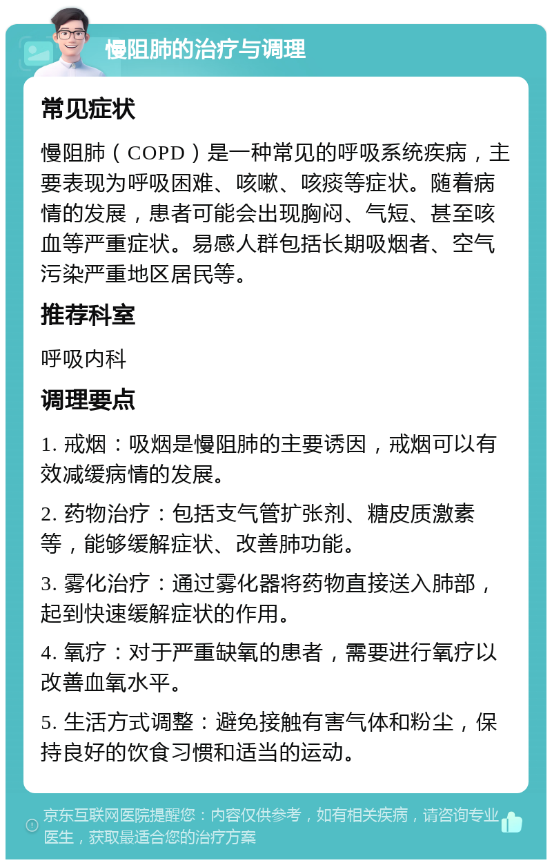 慢阻肺的治疗与调理 常见症状 慢阻肺（COPD）是一种常见的呼吸系统疾病，主要表现为呼吸困难、咳嗽、咳痰等症状。随着病情的发展，患者可能会出现胸闷、气短、甚至咳血等严重症状。易感人群包括长期吸烟者、空气污染严重地区居民等。 推荐科室 呼吸内科 调理要点 1. 戒烟：吸烟是慢阻肺的主要诱因，戒烟可以有效减缓病情的发展。 2. 药物治疗：包括支气管扩张剂、糖皮质激素等，能够缓解症状、改善肺功能。 3. 雾化治疗：通过雾化器将药物直接送入肺部，起到快速缓解症状的作用。 4. 氧疗：对于严重缺氧的患者，需要进行氧疗以改善血氧水平。 5. 生活方式调整：避免接触有害气体和粉尘，保持良好的饮食习惯和适当的运动。