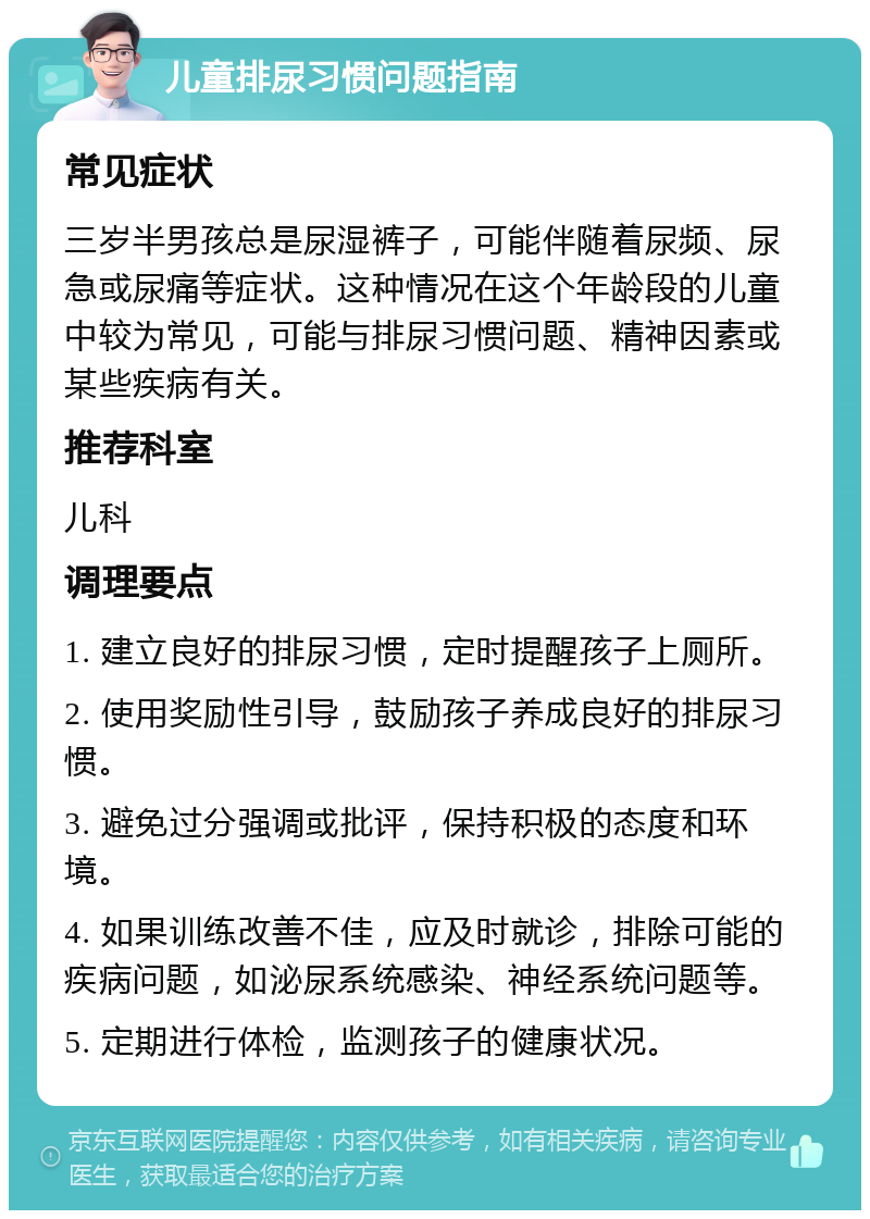 儿童排尿习惯问题指南 常见症状 三岁半男孩总是尿湿裤子，可能伴随着尿频、尿急或尿痛等症状。这种情况在这个年龄段的儿童中较为常见，可能与排尿习惯问题、精神因素或某些疾病有关。 推荐科室 儿科 调理要点 1. 建立良好的排尿习惯，定时提醒孩子上厕所。 2. 使用奖励性引导，鼓励孩子养成良好的排尿习惯。 3. 避免过分强调或批评，保持积极的态度和环境。 4. 如果训练改善不佳，应及时就诊，排除可能的疾病问题，如泌尿系统感染、神经系统问题等。 5. 定期进行体检，监测孩子的健康状况。