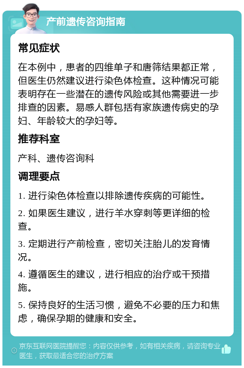 产前遗传咨询指南 常见症状 在本例中，患者的四维单子和唐筛结果都正常，但医生仍然建议进行染色体检查。这种情况可能表明存在一些潜在的遗传风险或其他需要进一步排查的因素。易感人群包括有家族遗传病史的孕妇、年龄较大的孕妇等。 推荐科室 产科、遗传咨询科 调理要点 1. 进行染色体检查以排除遗传疾病的可能性。 2. 如果医生建议，进行羊水穿刺等更详细的检查。 3. 定期进行产前检查，密切关注胎儿的发育情况。 4. 遵循医生的建议，进行相应的治疗或干预措施。 5. 保持良好的生活习惯，避免不必要的压力和焦虑，确保孕期的健康和安全。