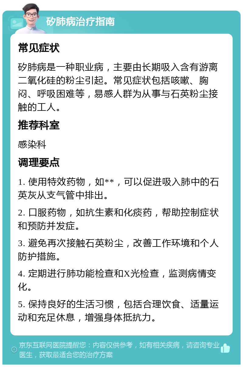 矽肺病治疗指南 常见症状 矽肺病是一种职业病，主要由长期吸入含有游离二氧化硅的粉尘引起。常见症状包括咳嗽、胸闷、呼吸困难等，易感人群为从事与石英粉尘接触的工人。 推荐科室 感染科 调理要点 1. 使用特效药物，如**，可以促进吸入肺中的石英灰从支气管中排出。 2. 口服药物，如抗生素和化痰药，帮助控制症状和预防并发症。 3. 避免再次接触石英粉尘，改善工作环境和个人防护措施。 4. 定期进行肺功能检查和X光检查，监测病情变化。 5. 保持良好的生活习惯，包括合理饮食、适量运动和充足休息，增强身体抵抗力。