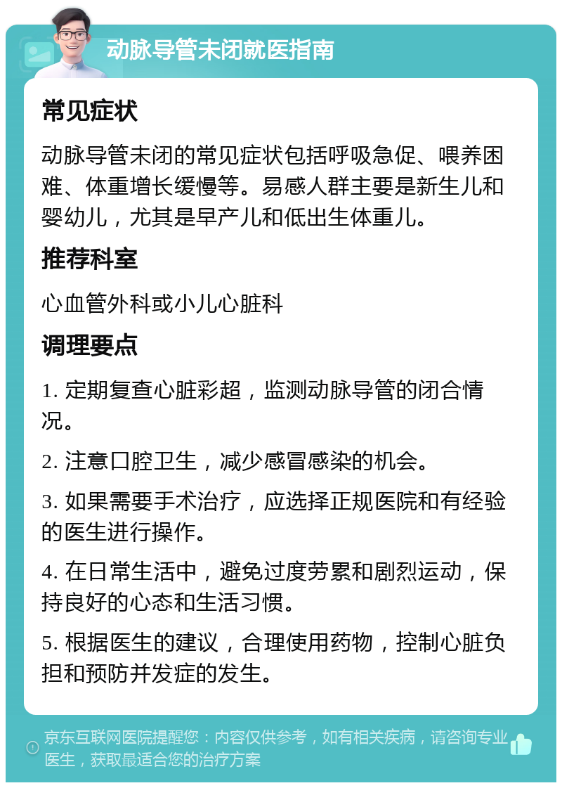 动脉导管未闭就医指南 常见症状 动脉导管未闭的常见症状包括呼吸急促、喂养困难、体重增长缓慢等。易感人群主要是新生儿和婴幼儿，尤其是早产儿和低出生体重儿。 推荐科室 心血管外科或小儿心脏科 调理要点 1. 定期复查心脏彩超，监测动脉导管的闭合情况。 2. 注意口腔卫生，减少感冒感染的机会。 3. 如果需要手术治疗，应选择正规医院和有经验的医生进行操作。 4. 在日常生活中，避免过度劳累和剧烈运动，保持良好的心态和生活习惯。 5. 根据医生的建议，合理使用药物，控制心脏负担和预防并发症的发生。