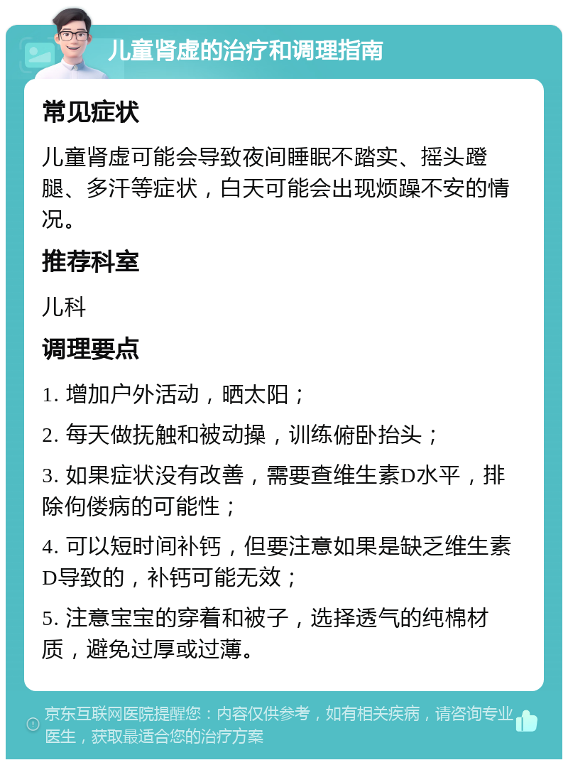 儿童肾虚的治疗和调理指南 常见症状 儿童肾虚可能会导致夜间睡眠不踏实、摇头蹬腿、多汗等症状，白天可能会出现烦躁不安的情况。 推荐科室 儿科 调理要点 1. 增加户外活动，晒太阳； 2. 每天做抚触和被动操，训练俯卧抬头； 3. 如果症状没有改善，需要查维生素D水平，排除佝偻病的可能性； 4. 可以短时间补钙，但要注意如果是缺乏维生素D导致的，补钙可能无效； 5. 注意宝宝的穿着和被子，选择透气的纯棉材质，避免过厚或过薄。