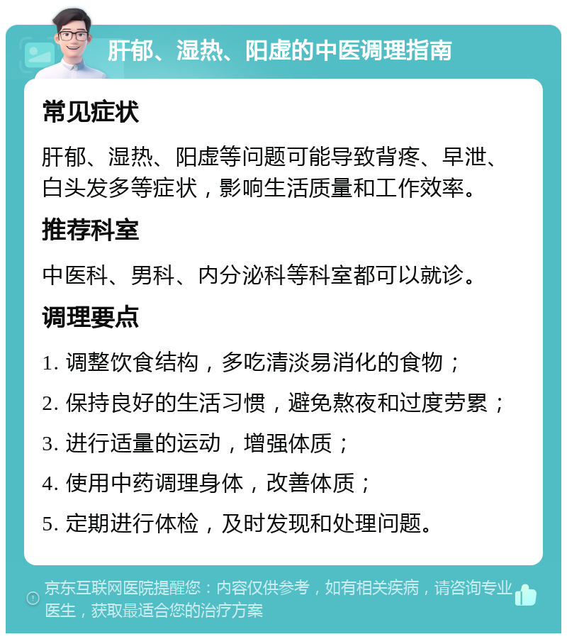 肝郁、湿热、阳虚的中医调理指南 常见症状 肝郁、湿热、阳虚等问题可能导致背疼、早泄、白头发多等症状，影响生活质量和工作效率。 推荐科室 中医科、男科、内分泌科等科室都可以就诊。 调理要点 1. 调整饮食结构，多吃清淡易消化的食物； 2. 保持良好的生活习惯，避免熬夜和过度劳累； 3. 进行适量的运动，增强体质； 4. 使用中药调理身体，改善体质； 5. 定期进行体检，及时发现和处理问题。