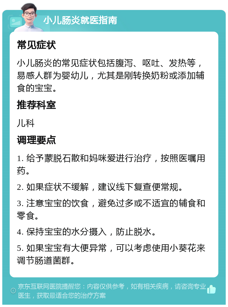 小儿肠炎就医指南 常见症状 小儿肠炎的常见症状包括腹泻、呕吐、发热等，易感人群为婴幼儿，尤其是刚转换奶粉或添加辅食的宝宝。 推荐科室 儿科 调理要点 1. 给予蒙脱石散和妈咪爱进行治疗，按照医嘱用药。 2. 如果症状不缓解，建议线下复查便常规。 3. 注意宝宝的饮食，避免过多或不适宜的辅食和零食。 4. 保持宝宝的水分摄入，防止脱水。 5. 如果宝宝有大便异常，可以考虑使用小葵花来调节肠道菌群。