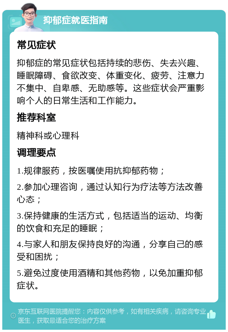 抑郁症就医指南 常见症状 抑郁症的常见症状包括持续的悲伤、失去兴趣、睡眠障碍、食欲改变、体重变化、疲劳、注意力不集中、自卑感、无助感等。这些症状会严重影响个人的日常生活和工作能力。 推荐科室 精神科或心理科 调理要点 1.规律服药，按医嘱使用抗抑郁药物； 2.参加心理咨询，通过认知行为疗法等方法改善心态； 3.保持健康的生活方式，包括适当的运动、均衡的饮食和充足的睡眠； 4.与家人和朋友保持良好的沟通，分享自己的感受和困扰； 5.避免过度使用酒精和其他药物，以免加重抑郁症状。