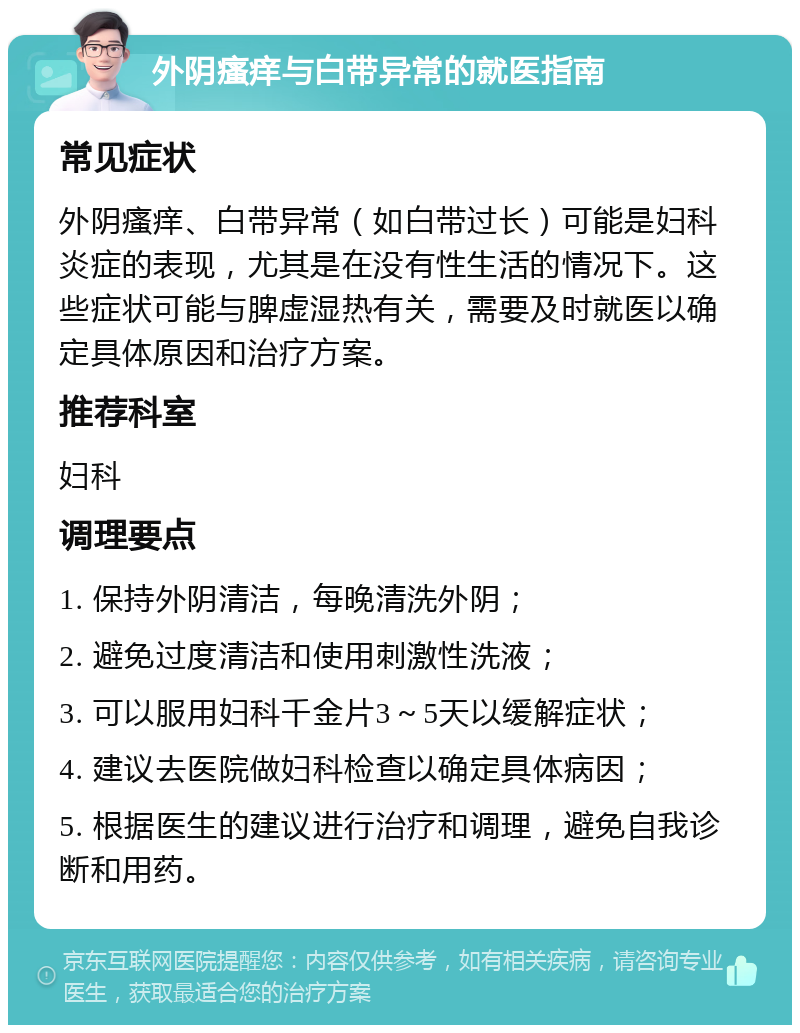 外阴瘙痒与白带异常的就医指南 常见症状 外阴瘙痒、白带异常（如白带过长）可能是妇科炎症的表现，尤其是在没有性生活的情况下。这些症状可能与脾虚湿热有关，需要及时就医以确定具体原因和治疗方案。 推荐科室 妇科 调理要点 1. 保持外阴清洁，每晚清洗外阴； 2. 避免过度清洁和使用刺激性洗液； 3. 可以服用妇科千金片3～5天以缓解症状； 4. 建议去医院做妇科检查以确定具体病因； 5. 根据医生的建议进行治疗和调理，避免自我诊断和用药。