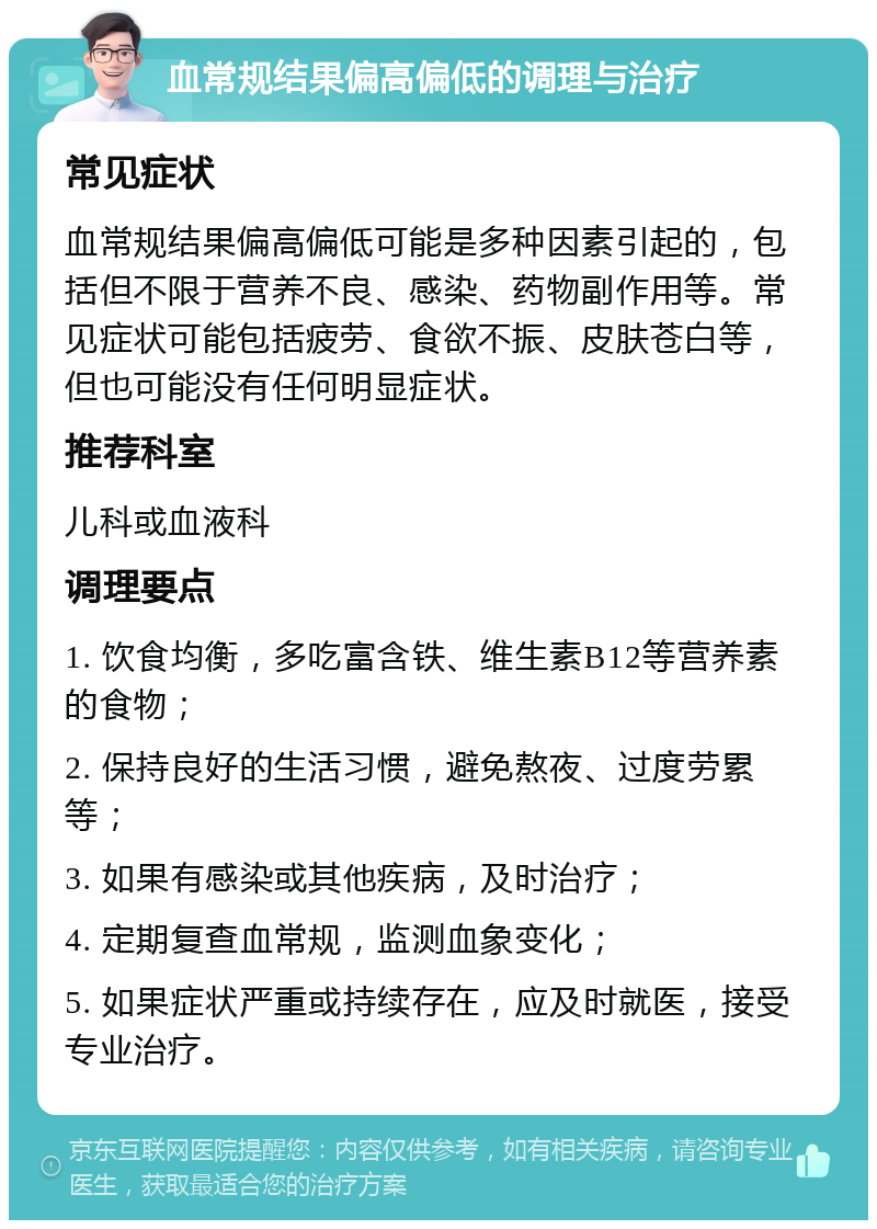 血常规结果偏高偏低的调理与治疗 常见症状 血常规结果偏高偏低可能是多种因素引起的，包括但不限于营养不良、感染、药物副作用等。常见症状可能包括疲劳、食欲不振、皮肤苍白等，但也可能没有任何明显症状。 推荐科室 儿科或血液科 调理要点 1. 饮食均衡，多吃富含铁、维生素B12等营养素的食物； 2. 保持良好的生活习惯，避免熬夜、过度劳累等； 3. 如果有感染或其他疾病，及时治疗； 4. 定期复查血常规，监测血象变化； 5. 如果症状严重或持续存在，应及时就医，接受专业治疗。