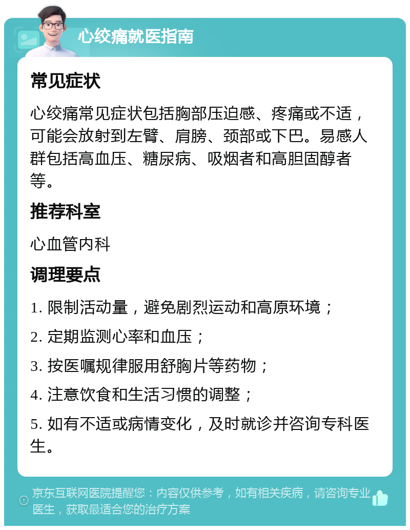 心绞痛就医指南 常见症状 心绞痛常见症状包括胸部压迫感、疼痛或不适，可能会放射到左臂、肩膀、颈部或下巴。易感人群包括高血压、糖尿病、吸烟者和高胆固醇者等。 推荐科室 心血管内科 调理要点 1. 限制活动量，避免剧烈运动和高原环境； 2. 定期监测心率和血压； 3. 按医嘱规律服用舒胸片等药物； 4. 注意饮食和生活习惯的调整； 5. 如有不适或病情变化，及时就诊并咨询专科医生。