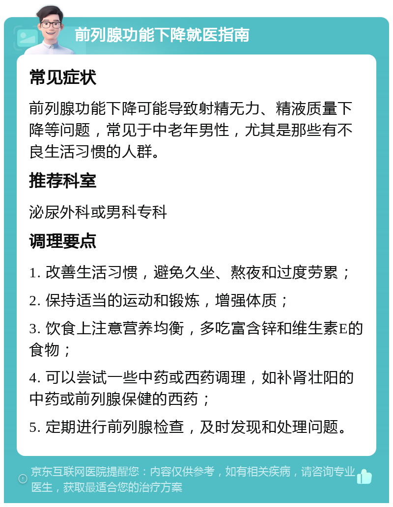 前列腺功能下降就医指南 常见症状 前列腺功能下降可能导致射精无力、精液质量下降等问题，常见于中老年男性，尤其是那些有不良生活习惯的人群。 推荐科室 泌尿外科或男科专科 调理要点 1. 改善生活习惯，避免久坐、熬夜和过度劳累； 2. 保持适当的运动和锻炼，增强体质； 3. 饮食上注意营养均衡，多吃富含锌和维生素E的食物； 4. 可以尝试一些中药或西药调理，如补肾壮阳的中药或前列腺保健的西药； 5. 定期进行前列腺检查，及时发现和处理问题。