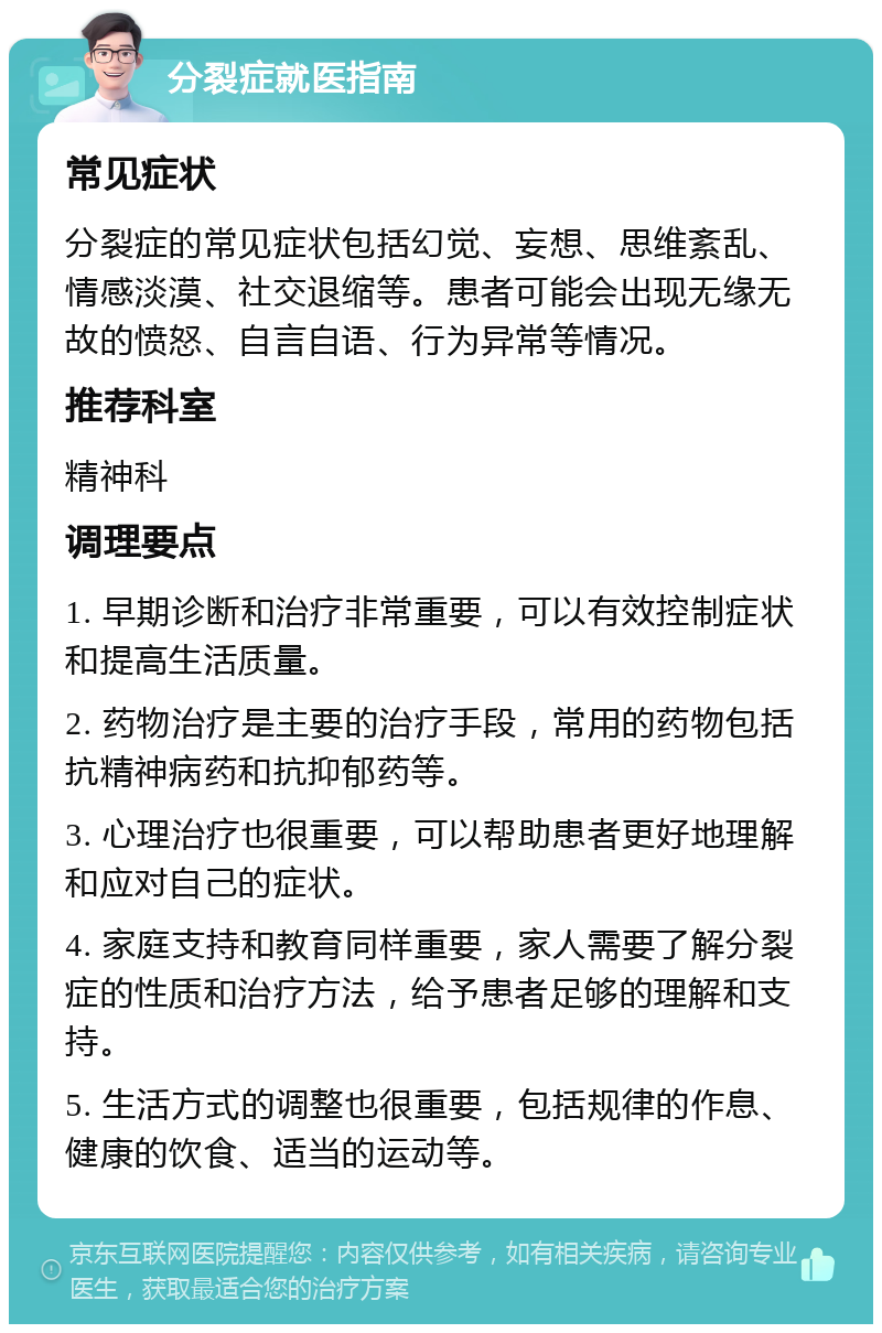 分裂症就医指南 常见症状 分裂症的常见症状包括幻觉、妄想、思维紊乱、情感淡漠、社交退缩等。患者可能会出现无缘无故的愤怒、自言自语、行为异常等情况。 推荐科室 精神科 调理要点 1. 早期诊断和治疗非常重要，可以有效控制症状和提高生活质量。 2. 药物治疗是主要的治疗手段，常用的药物包括抗精神病药和抗抑郁药等。 3. 心理治疗也很重要，可以帮助患者更好地理解和应对自己的症状。 4. 家庭支持和教育同样重要，家人需要了解分裂症的性质和治疗方法，给予患者足够的理解和支持。 5. 生活方式的调整也很重要，包括规律的作息、健康的饮食、适当的运动等。