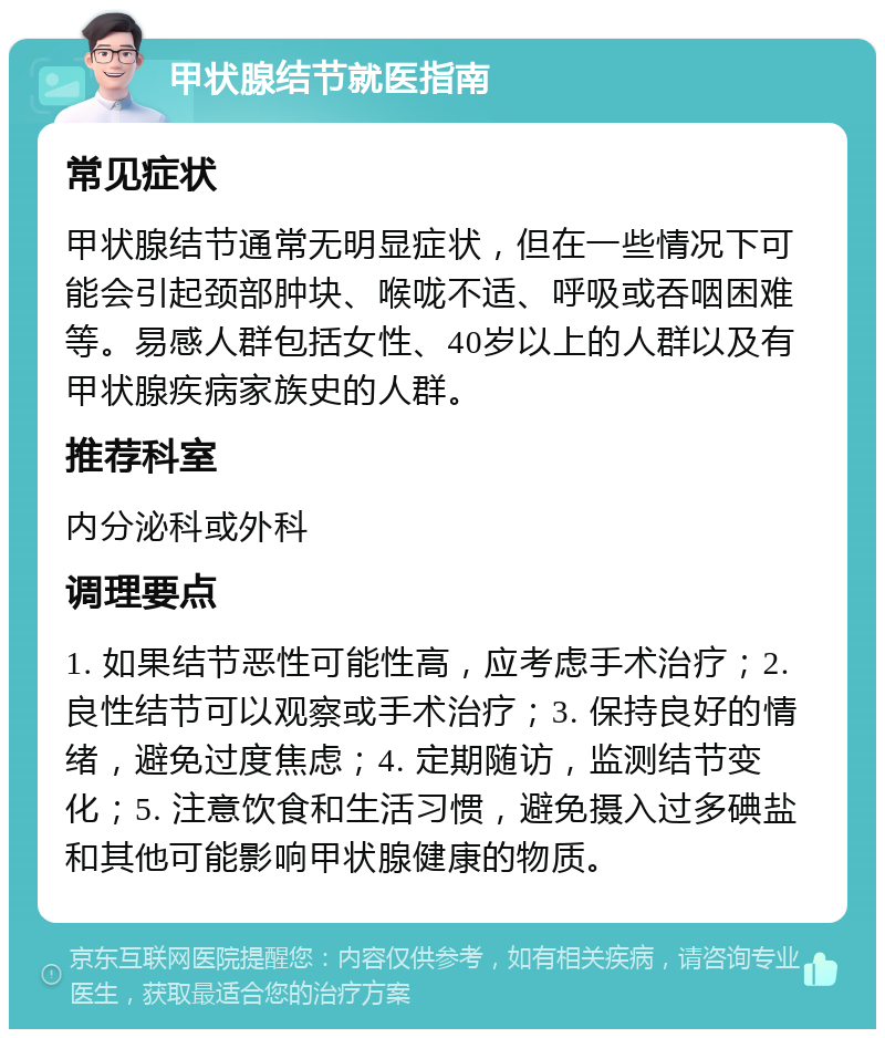 甲状腺结节就医指南 常见症状 甲状腺结节通常无明显症状，但在一些情况下可能会引起颈部肿块、喉咙不适、呼吸或吞咽困难等。易感人群包括女性、40岁以上的人群以及有甲状腺疾病家族史的人群。 推荐科室 内分泌科或外科 调理要点 1. 如果结节恶性可能性高，应考虑手术治疗；2. 良性结节可以观察或手术治疗；3. 保持良好的情绪，避免过度焦虑；4. 定期随访，监测结节变化；5. 注意饮食和生活习惯，避免摄入过多碘盐和其他可能影响甲状腺健康的物质。