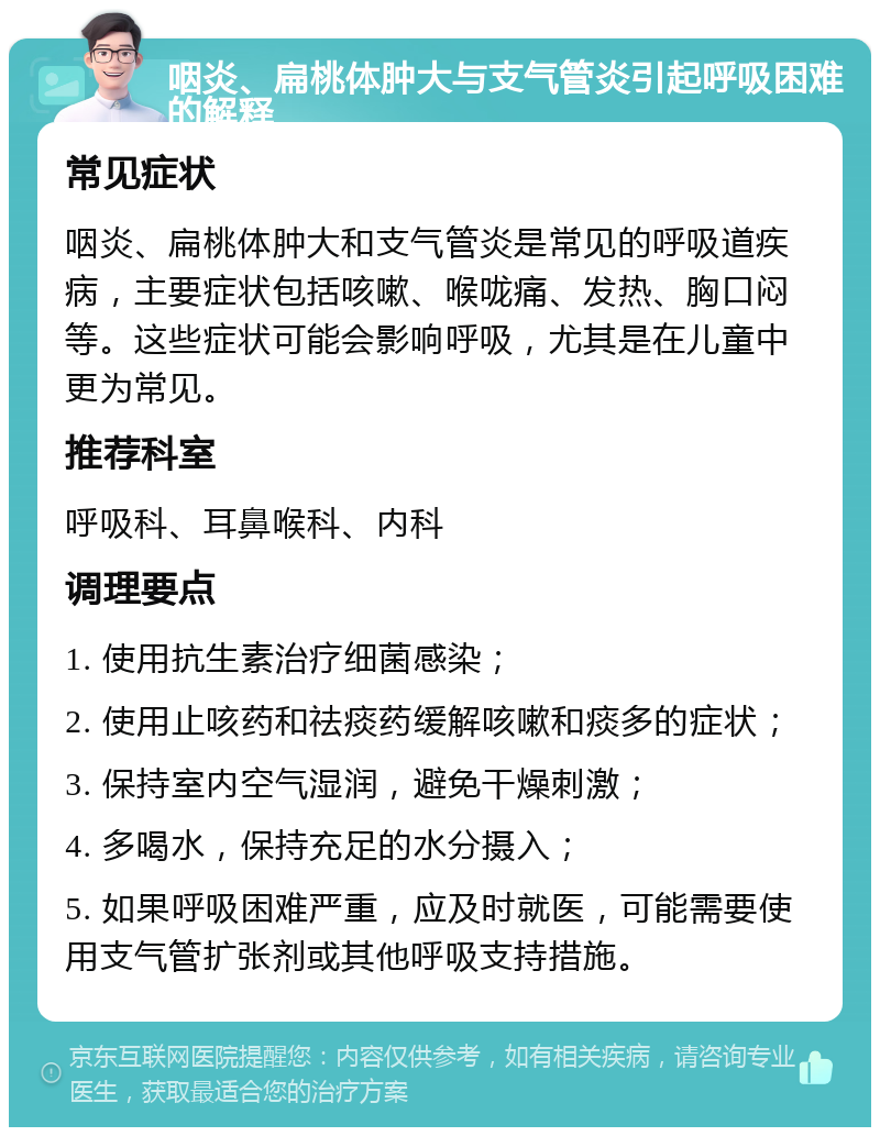 咽炎、扁桃体肿大与支气管炎引起呼吸困难的解释 常见症状 咽炎、扁桃体肿大和支气管炎是常见的呼吸道疾病，主要症状包括咳嗽、喉咙痛、发热、胸口闷等。这些症状可能会影响呼吸，尤其是在儿童中更为常见。 推荐科室 呼吸科、耳鼻喉科、内科 调理要点 1. 使用抗生素治疗细菌感染； 2. 使用止咳药和祛痰药缓解咳嗽和痰多的症状； 3. 保持室内空气湿润，避免干燥刺激； 4. 多喝水，保持充足的水分摄入； 5. 如果呼吸困难严重，应及时就医，可能需要使用支气管扩张剂或其他呼吸支持措施。