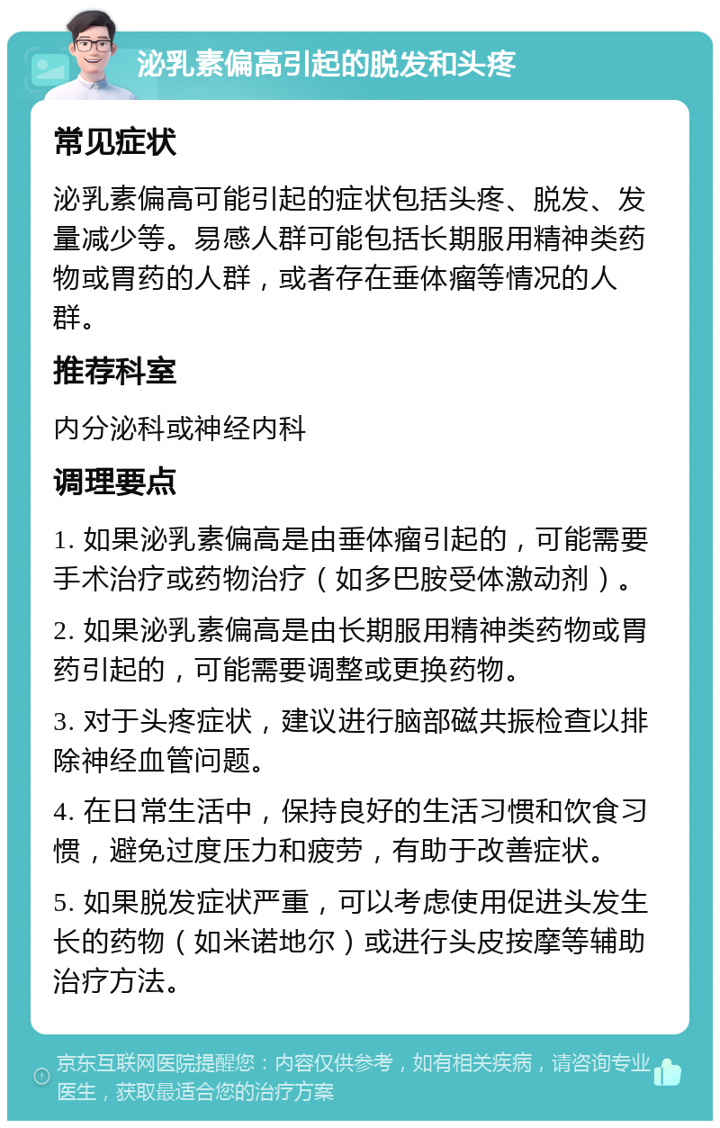 泌乳素偏高引起的脱发和头疼 常见症状 泌乳素偏高可能引起的症状包括头疼、脱发、发量减少等。易感人群可能包括长期服用精神类药物或胃药的人群，或者存在垂体瘤等情况的人群。 推荐科室 内分泌科或神经内科 调理要点 1. 如果泌乳素偏高是由垂体瘤引起的，可能需要手术治疗或药物治疗（如多巴胺受体激动剂）。 2. 如果泌乳素偏高是由长期服用精神类药物或胃药引起的，可能需要调整或更换药物。 3. 对于头疼症状，建议进行脑部磁共振检查以排除神经血管问题。 4. 在日常生活中，保持良好的生活习惯和饮食习惯，避免过度压力和疲劳，有助于改善症状。 5. 如果脱发症状严重，可以考虑使用促进头发生长的药物（如米诺地尔）或进行头皮按摩等辅助治疗方法。