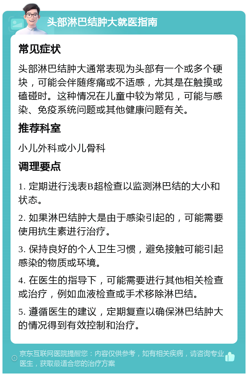 头部淋巴结肿大就医指南 常见症状 头部淋巴结肿大通常表现为头部有一个或多个硬块，可能会伴随疼痛或不适感，尤其是在触摸或磕碰时。这种情况在儿童中较为常见，可能与感染、免疫系统问题或其他健康问题有关。 推荐科室 小儿外科或小儿骨科 调理要点 1. 定期进行浅表B超检查以监测淋巴结的大小和状态。 2. 如果淋巴结肿大是由于感染引起的，可能需要使用抗生素进行治疗。 3. 保持良好的个人卫生习惯，避免接触可能引起感染的物质或环境。 4. 在医生的指导下，可能需要进行其他相关检查或治疗，例如血液检查或手术移除淋巴结。 5. 遵循医生的建议，定期复查以确保淋巴结肿大的情况得到有效控制和治疗。