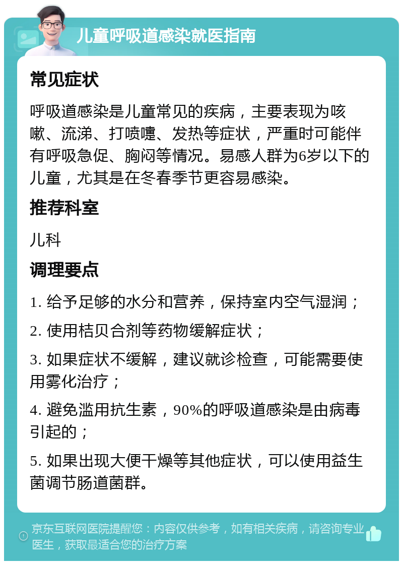 儿童呼吸道感染就医指南 常见症状 呼吸道感染是儿童常见的疾病，主要表现为咳嗽、流涕、打喷嚏、发热等症状，严重时可能伴有呼吸急促、胸闷等情况。易感人群为6岁以下的儿童，尤其是在冬春季节更容易感染。 推荐科室 儿科 调理要点 1. 给予足够的水分和营养，保持室内空气湿润； 2. 使用桔贝合剂等药物缓解症状； 3. 如果症状不缓解，建议就诊检查，可能需要使用雾化治疗； 4. 避免滥用抗生素，90%的呼吸道感染是由病毒引起的； 5. 如果出现大便干燥等其他症状，可以使用益生菌调节肠道菌群。