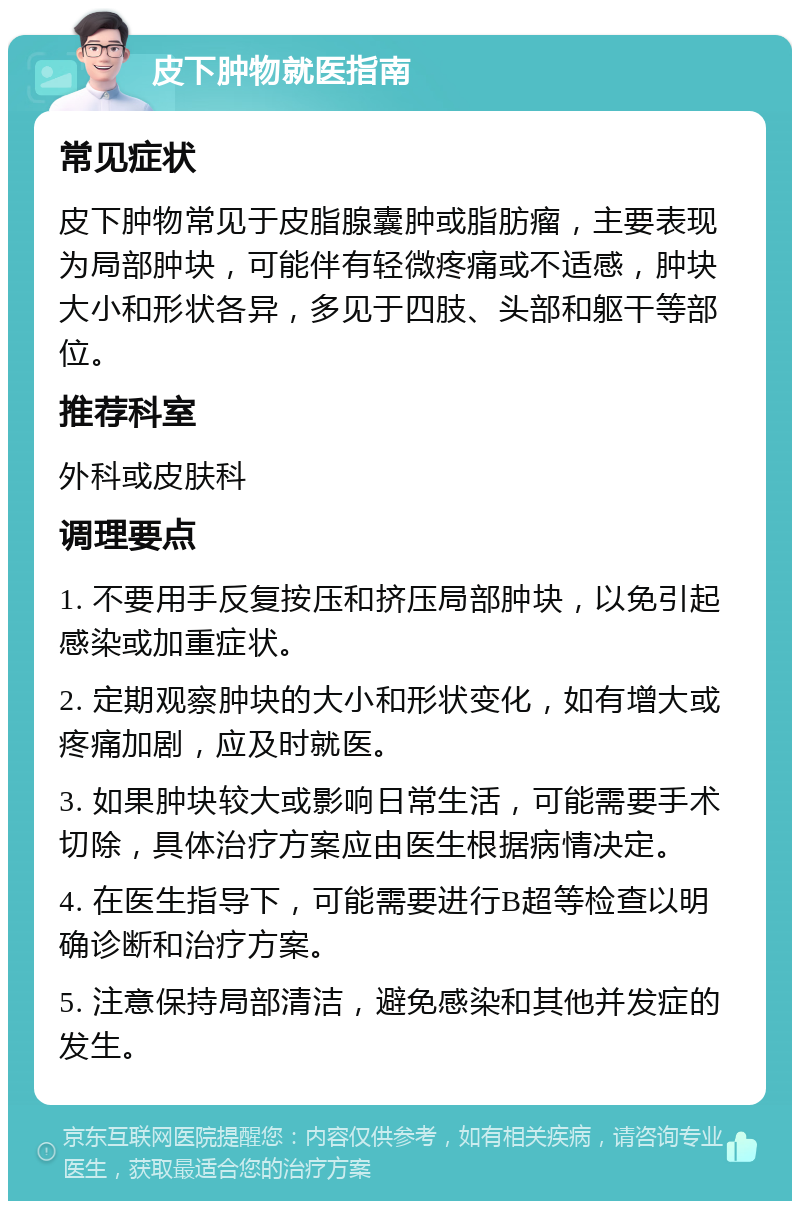 皮下肿物就医指南 常见症状 皮下肿物常见于皮脂腺囊肿或脂肪瘤，主要表现为局部肿块，可能伴有轻微疼痛或不适感，肿块大小和形状各异，多见于四肢、头部和躯干等部位。 推荐科室 外科或皮肤科 调理要点 1. 不要用手反复按压和挤压局部肿块，以免引起感染或加重症状。 2. 定期观察肿块的大小和形状变化，如有增大或疼痛加剧，应及时就医。 3. 如果肿块较大或影响日常生活，可能需要手术切除，具体治疗方案应由医生根据病情决定。 4. 在医生指导下，可能需要进行B超等检查以明确诊断和治疗方案。 5. 注意保持局部清洁，避免感染和其他并发症的发生。