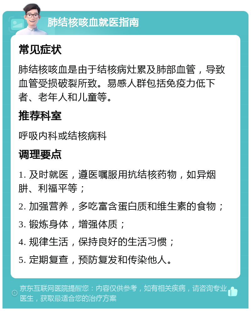 肺结核咳血就医指南 常见症状 肺结核咳血是由于结核病灶累及肺部血管，导致血管受损破裂所致。易感人群包括免疫力低下者、老年人和儿童等。 推荐科室 呼吸内科或结核病科 调理要点 1. 及时就医，遵医嘱服用抗结核药物，如异烟肼、利福平等； 2. 加强营养，多吃富含蛋白质和维生素的食物； 3. 锻炼身体，增强体质； 4. 规律生活，保持良好的生活习惯； 5. 定期复查，预防复发和传染他人。