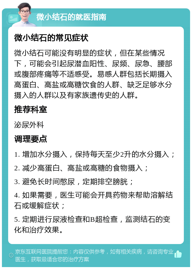 微小结石的就医指南 微小结石的常见症状 微小结石可能没有明显的症状，但在某些情况下，可能会引起尿潜血阳性、尿频、尿急、腰部或腹部疼痛等不适感受。易感人群包括长期摄入高蛋白、高盐或高糖饮食的人群、缺乏足够水分摄入的人群以及有家族遗传史的人群。 推荐科室 泌尿外科 调理要点 1. 增加水分摄入，保持每天至少2升的水分摄入； 2. 减少高蛋白、高盐或高糖的食物摄入； 3. 避免长时间憋尿，定期排空膀胱； 4. 如果需要，医生可能会开具药物来帮助溶解结石或缓解症状； 5. 定期进行尿液检查和B超检查，监测结石的变化和治疗效果。