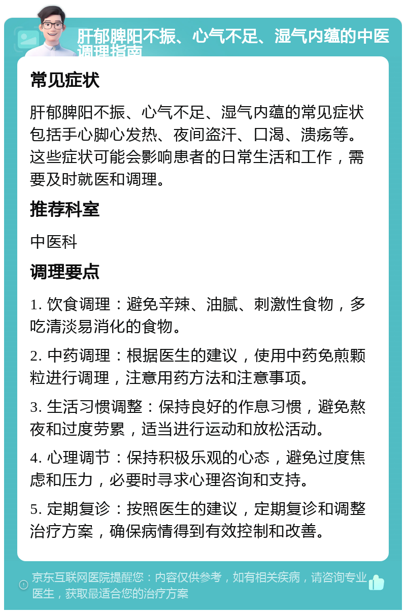 肝郁脾阳不振、心气不足、湿气内蕴的中医调理指南 常见症状 肝郁脾阳不振、心气不足、湿气内蕴的常见症状包括手心脚心发热、夜间盗汗、口渴、溃疡等。这些症状可能会影响患者的日常生活和工作，需要及时就医和调理。 推荐科室 中医科 调理要点 1. 饮食调理：避免辛辣、油腻、刺激性食物，多吃清淡易消化的食物。 2. 中药调理：根据医生的建议，使用中药免煎颗粒进行调理，注意用药方法和注意事项。 3. 生活习惯调整：保持良好的作息习惯，避免熬夜和过度劳累，适当进行运动和放松活动。 4. 心理调节：保持积极乐观的心态，避免过度焦虑和压力，必要时寻求心理咨询和支持。 5. 定期复诊：按照医生的建议，定期复诊和调整治疗方案，确保病情得到有效控制和改善。